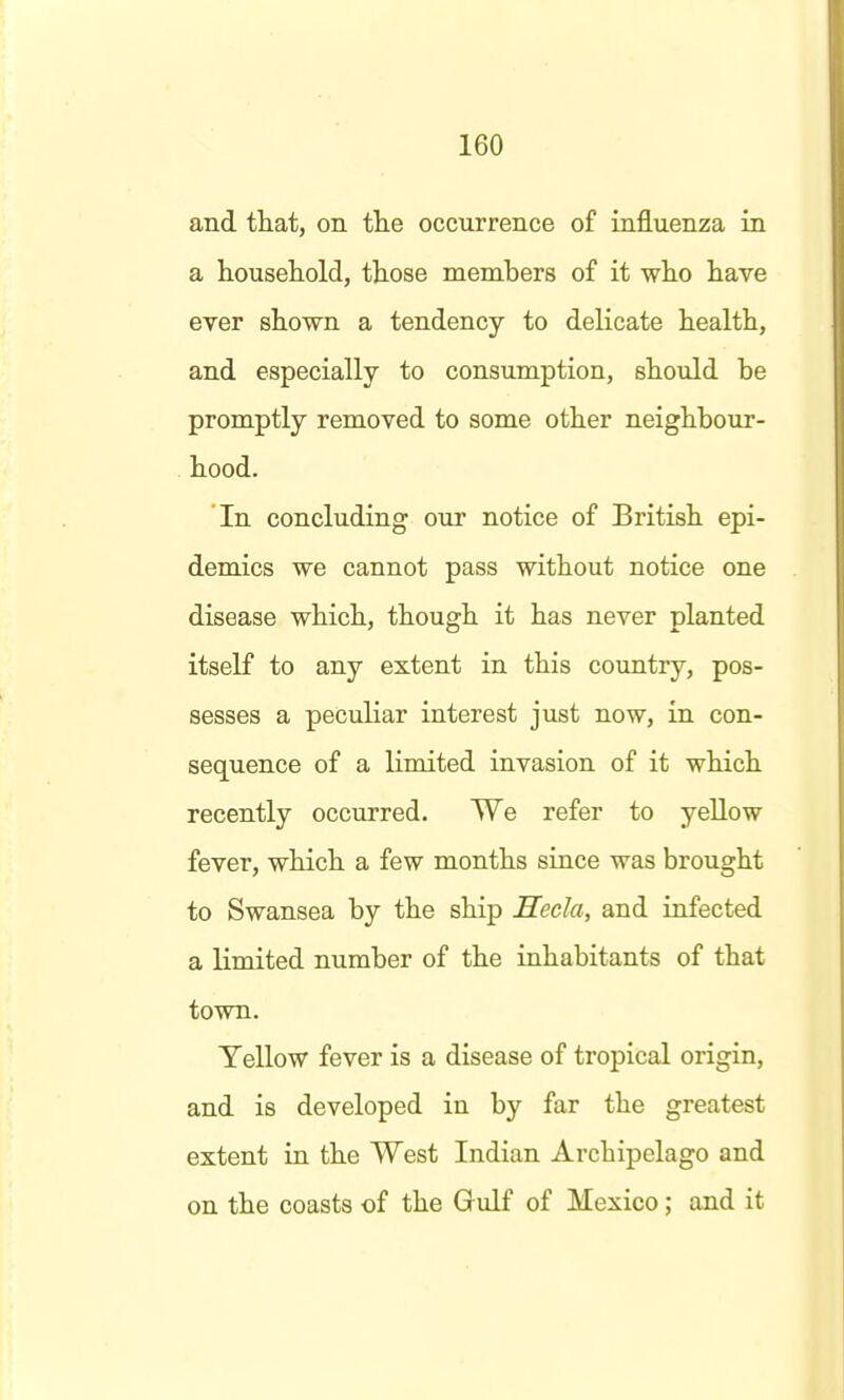 and that, on the occurrence of influenza in a household, those members of it who have eyer shown a tendency to delicate health, and especially to consumption, should be promptly removed to some other neighbour- hood. In concluding our notice of British epi- demics we cannot pass without notice one disease which, though it has never planted itself to any extent in this country, pos- sesses a peculiar interest just now, in con- sequence of a limited invasion of it which recently occurred. We refer to yellow fever, which a few months since was brought to Swansea by the ship Mecla, and infected a limited number of the inhabitants of that town. Yellow fever is a disease of tropical origin, and is developed in by far the greatest extent in the West Indian Archipelago and on the coasts of the Gulf of Mexico; and it