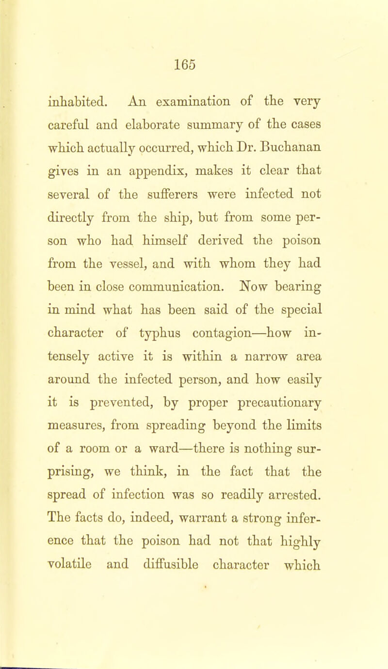 inhabited. An examination of the very- careful and elaborate summary of the cases ■which actually occurred, which Dr. Buchanan gives in an appendix, makes it clear that several of the sufferers were infected not directly from the ship, but from some per- son who had himself derived the poison from the vessel, and with whom they had been in close communication. Now bearing in mind what has been said of the special character of typhus contagion—how in- tensely active it is within a narrow area around the infected person, and how easily it is prevented, by proper precautionary measures, from spreading beyond the limits of a room or a ward—there is nothing sur- prising, we think, in the fact that the spread of infection was so readily arrested. The facts do, indeed, warrant a strong infer- ence that the poison had not that highly volatile and diffusible character which