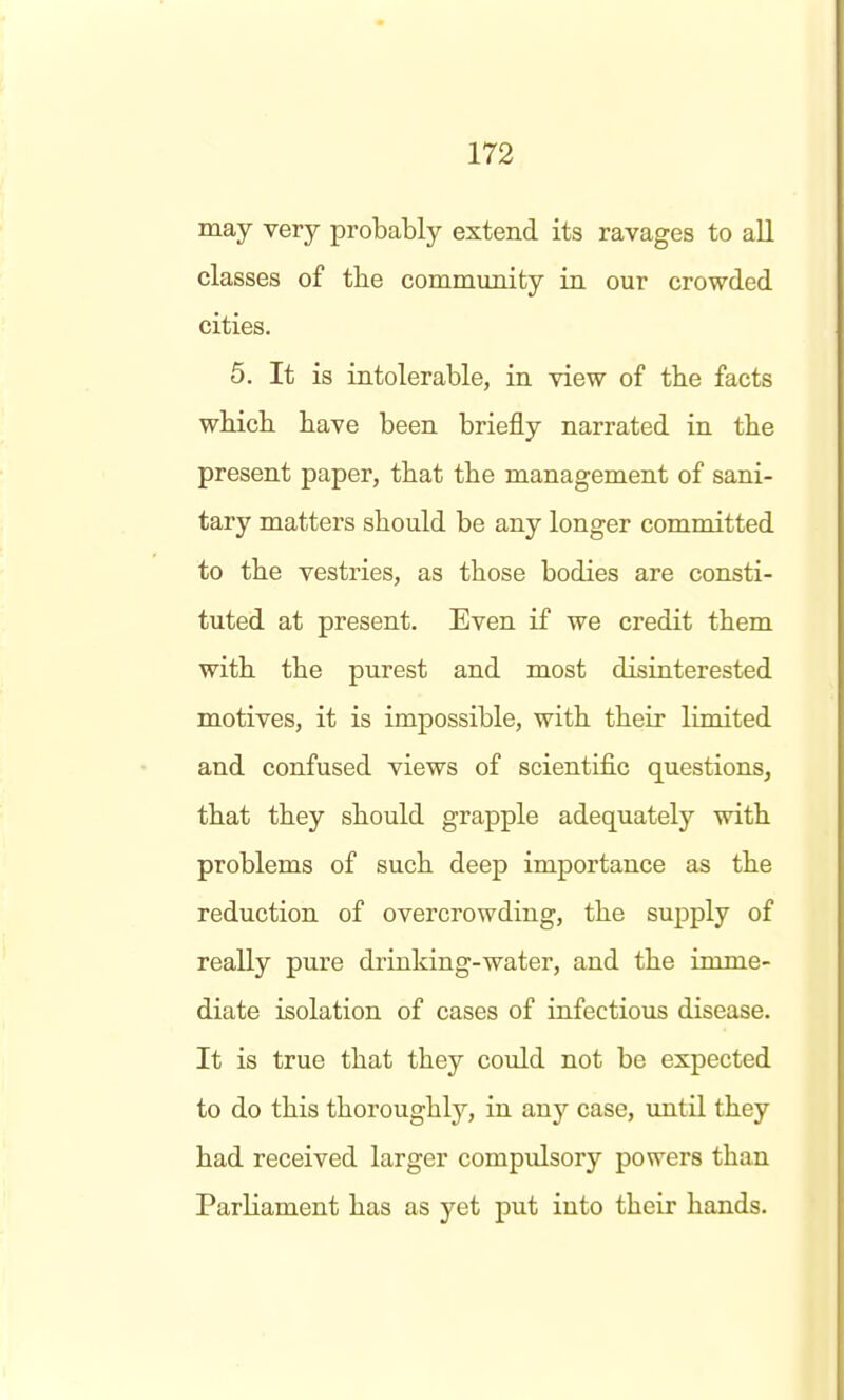 may very probably extend its ravages to all classes of tbe community in our crowded cities. 5. It is intolerable, in view of the facts which have been briefly narrated in the present paper, that the management of sani- tary matters should be any longer committed to the vestries, as those bodies are consti- tuted at present. Even if we credit them with the purest and most disiuterested motives, it is impossible, with their limited and confused views of scientific questions, that they should grapple adequately with problems of such deep importance as the reduction of overcrowding, the supply of really pure drinking-water, and the imme- diate isolation of cases of infectious disease. It is true that they could not be expected to do this thoroughl}'-, in any case, \mtil they had received larger compulsory powers than Parliament has as yet put into their hands.