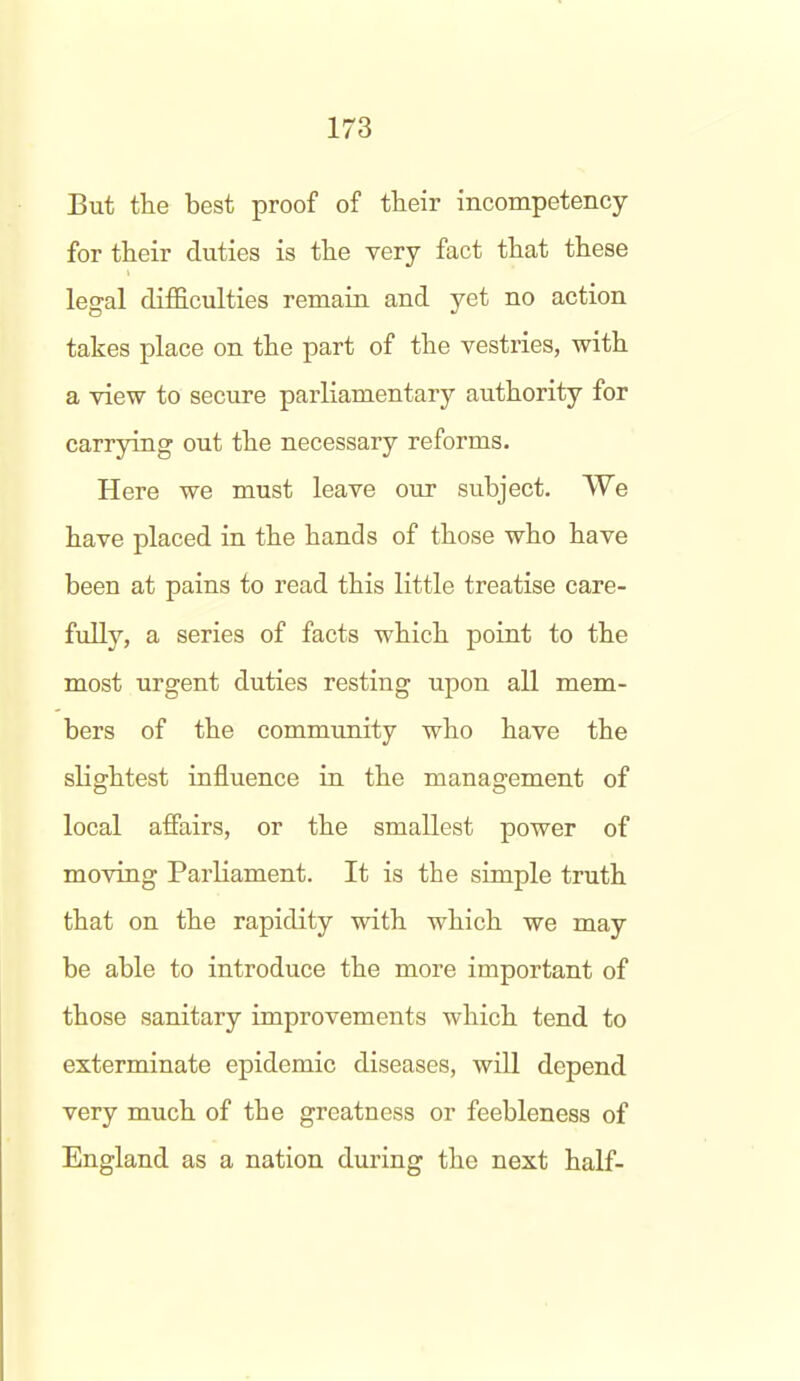 But the best proof of their incompetency for their duties is the very fact that these legal difficulties remain and yet no action takes place on the part of the vestries, with a view to secure parliamentary authority for carrying out the necessary reforms. Here we must leave our subject. We have placed in the hands of those who have been at pains to read this little treatise care- fully, a series of facts which point to the most urgent duties resting upon all mem- bers of the community who have the slightest influence in the management of local affairs, or the smallest power of moving Parliament. It is the simple truth that on the rapidity with which we may be able to introduce the more important of those sanitary improvements which tend to exterminate epidemic diseases, will depend very much of the greatness or feebleness of England as a nation during the next half-