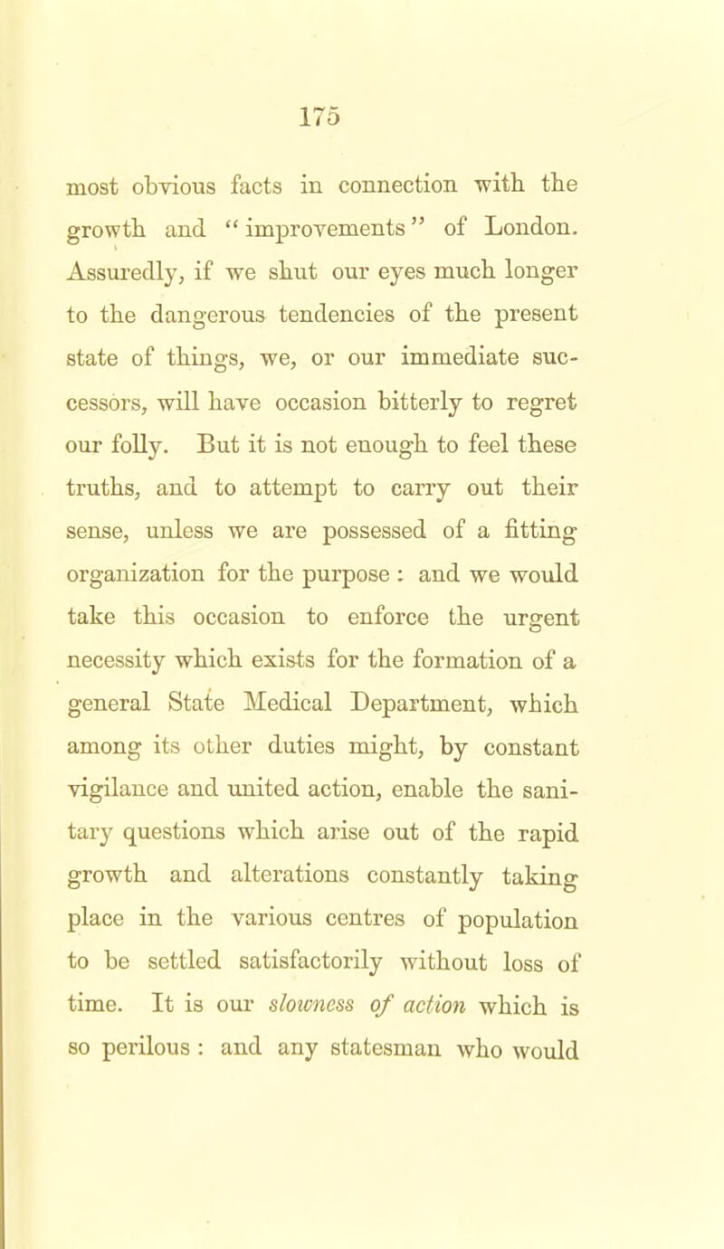 most obvious facts in connection with the growth and  improvements of London. Assuredly, if we shut our eyes much longer to the dangerous tendencies of the present state of things, we, or our immediate suc- cessors, will have occasion bitterly to regret our folly. But it is not enough to feel these truths, and to attempt to carry out their sense, unless we are possessed of a fitting organization for the purpose ; and we would take this occasion to enforce the urgent necessity which exists for the formation of a general State Medical Department, which among its other duties might, by constant vigilance and united action, enable the sani- tary questions which ai-ise out of the rapid growth and alterations constantly taking place in the various centres of population to be settled satisfactorily without loss of time. It is our slowness of action which is so perilous : and any statesman who would