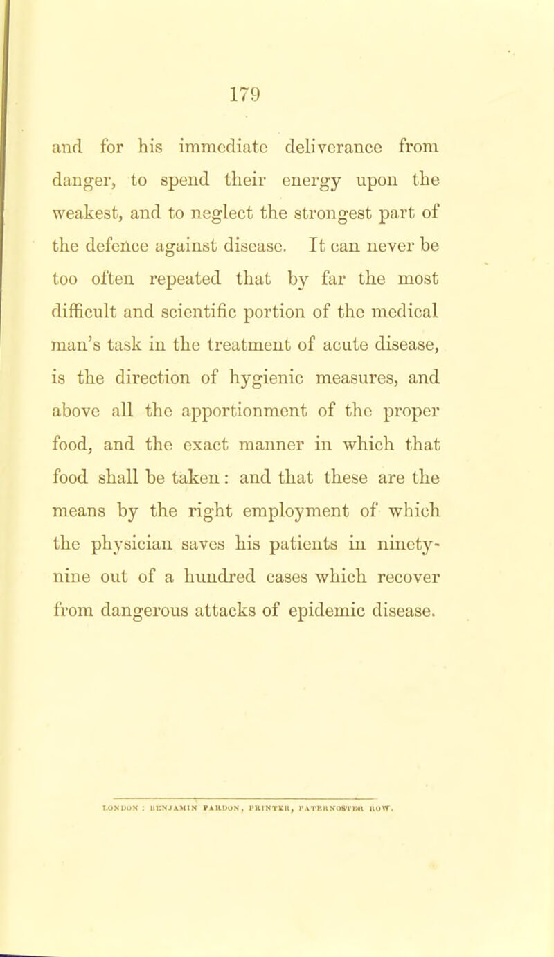 and for his immediate deliverance from danger, to spend their energy upon the weakest, and to neglect the strongest part of the defence against disease. It can never be too often repeated that by far the most difficult and scientific portion of the medical man's task in the treatment of acute disease, is the direction of hygienic measures, and above all the apportionment of the proper food, and the exact manner in which that food shall be taken: and that these are the means by the right employment of which the physician saves his patients in ninety- nine out of a hundred cases which recover from dangerous attacks of epidemic disease. I.ONIJUN IIKNJAMIN FAllUUN, I'RtNTEK, rATEHNOS't'lMt nuW.