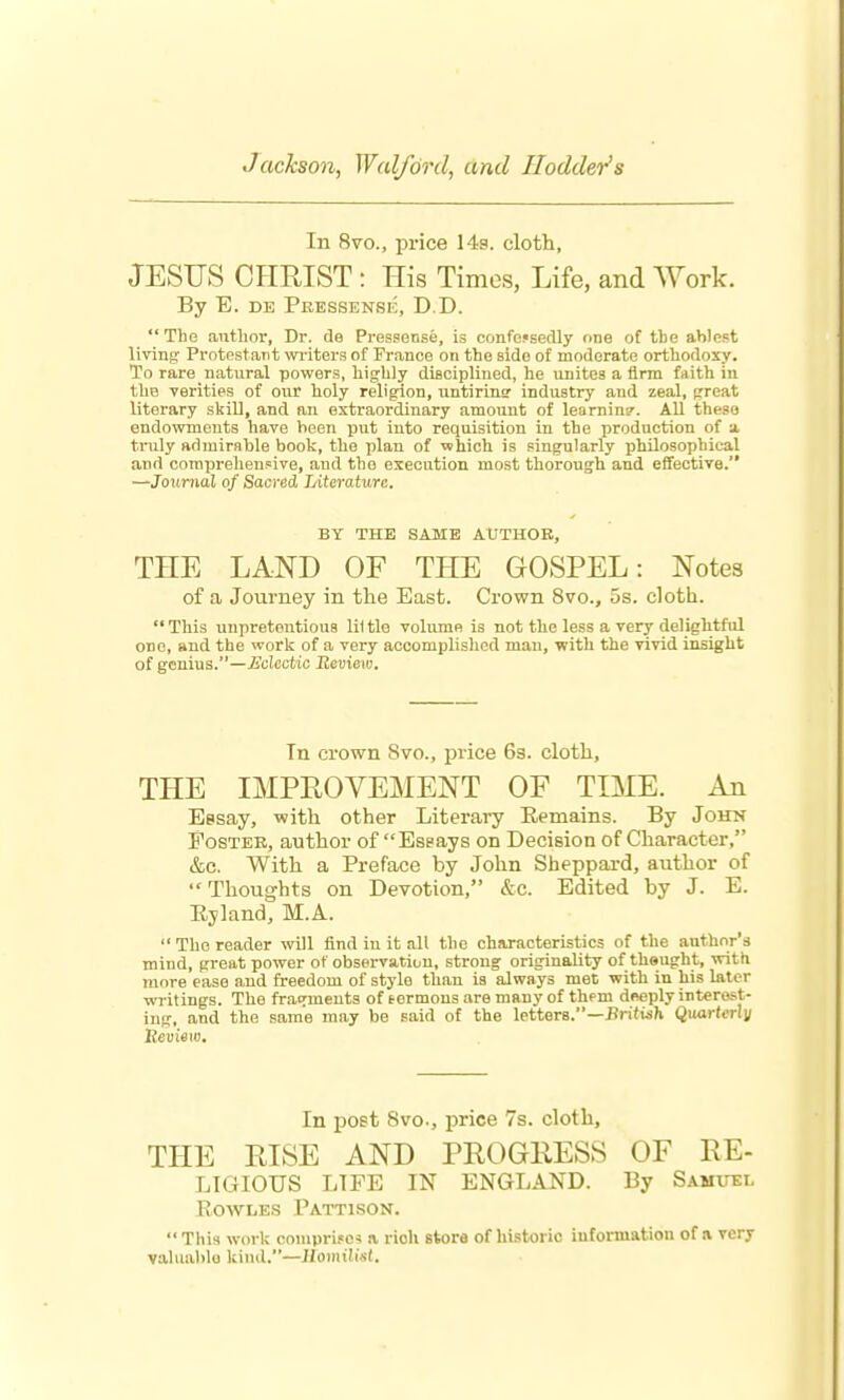 Jackson, Wal/ord, and Hodder's In 8vo., price 148. cloth, JESIJS CHRIST : His Times, Life, and AVork. By B. DE Pbessensk, D.D.  The author, Dr. de Pressense, is confe.«sedly one of the ablest living: Protestant writers of France on the side of moderate orthodoxy. To rare natural powers, highly diaciplined, he unites a firm faith iu the verities of our holy religion, untirine industry and zeal, preat literary skill, and an extraordinary amount of learning. AU these endowments have been put into requisition in the production of a tnily admirable book, the plan of which is singularly ijhilosophical and comprehensive, and the execution most thoroujjh and efifective. —Journal of SacreA lAterature. BY THE SAME AtJTHOR, THE LAND OF THE GOSPEL: Notes of a Journey in the East. Crown 8vo., 5s. cloth. This unpretentious li1 tie volume is not the less a very delightful one, and the work of a very accomplished man, with the vivid insight of genius.—£o!cctio Review. Tn crown 8vo., price 69. cloth, THE IMPROVEMENT OF TIME. An Eesay, with other Literary Eemains. By John Poster, author of Essays on Decision of Character, &c. With a Preface by John Sheppai-d, author of Thoughts on Devotion, &c. Edited by J. E. Ejland, M.A.  The reader will find in it all the characteristics of the author's mind, great power of observation, strong originality of theught, with more ease and freedom of style than is always met with in his later writings. The fracrmeuts of termous are many of them deeply interact- ing, and the same may be said of the letters.—Jiriftsh Quard-rli/ Review. In post 8vo., price 7s. cloth, THE RISE AND PROGRESS OF RE- LIGIOUS LIFE IN ENGLAND. By Samuei, EOWLES Pattison. This work coniprifcs a rich store of hi.storic information of a very valuable kind.—IlomiUM.