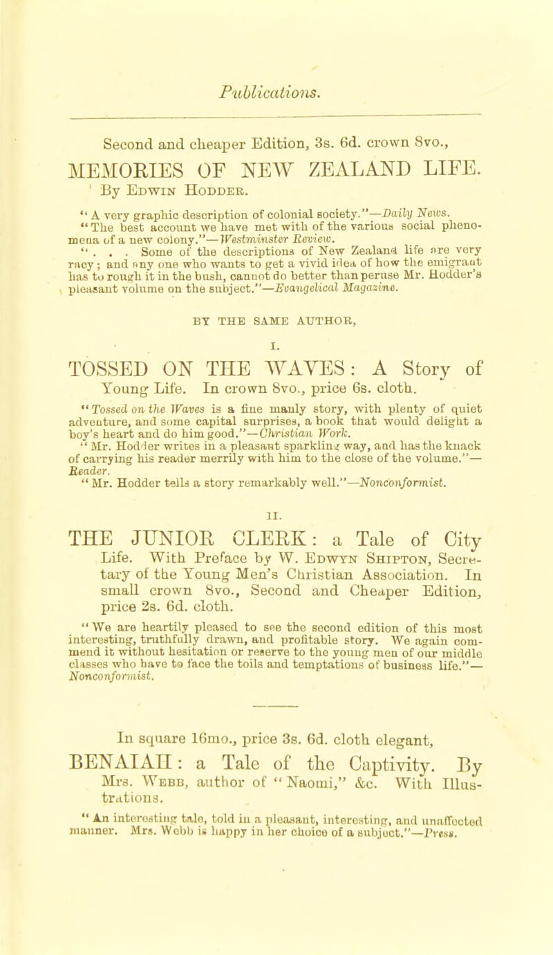 FxMicatio7is. Second and cheaper Edition, 3s. 6d. crown 8vo., MEMORIES OF NEW ZEALAND LIFE. ' By Edwin Hodder.  A very graphic description of colonial society.—Daily News.  The best aocoimt we have met with of the various social plieno- meaa of a new colony.—Wssiminstar Eeuicio.  . . . Some of the descriptions of New Zealani life nre very racy; and nny one who wants to get a vivid idea of how the emigraut has to roii?h it in the bush, cannot do better than peruse Mr. Hodder's pleasant vohime on the subject.—Emngdical Magazine. BY THE SAME AUTHOR, I. TOSSED ON THE WAVES: A Story of Young Life. In crown 8vo., price 6s. cloth.  Tossed on the Waves is a fine manly story, with plenty of quiet adventure, and some capital surprises, a book that would deliglit a boy's heart and do him good.—Christian IVork.  Mr. Hod'ler writes in a pleasant sparklini way, and has the knack of carrying his reader merrily with him to the close of the volume.— Reader. Mr. Hodder tells a story remarkably well.—Nonconformist. II. THE JUNIOR CLERK: a Tale of City Life. With Preface by W. Edwtn Shipton, Secre- tary of the Young Men's Christian Association. In small crown 8vo., Second and Cheaper Edition, price 2s. 6d. cloth. '' We are heartily pleased to see the second edition of this most interesting, truthfully drawn, and profitable story. We again com- mend it without hesitation or reserve to the young men of our middle classes who have to face the toils and temptations of business life.— Nonconformist. In square 16mo., price 3s. 6d. cloth elegant, BENAIAH: a Tale of the Captivity. By Mrs. Webb, author of  Naomi, &c. With Illus- trations.  An interesting tale, told in a pleasant, interesting, and unalTouted manner. Mrs. Webb is happy in her ohoioo of a subject.—Press.