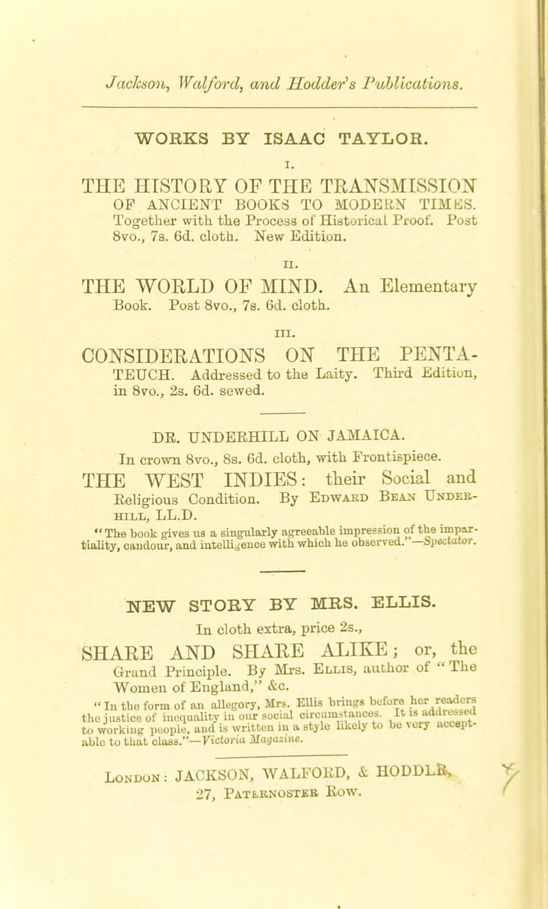 Jackaon, Walforcl, and Hodder's Publications. WORKS BY ISAAC TAYLOR. I. THE HISTORY OF THE TRANSMISSION OF ANCIENT BOOKS TO MODERN TIMES. Together with the Process of Historical Proof. Post 8vo., 7s. 6d. cloth. New Edition. II. THE WORLD OF MIND. An Elementary Book. Post 8vo., 7s. 6d. cloth. m. CONSIDERATIONS ON THE PENTA- TETJCH. Addressed to the Laity. Third Edition, in 8vo., 2s. 6d. sewed. DE. UNDEEHILL ON JAMAICA. In crown Bvo., 8s. 6d. cloth, with Frontispiece. THE WEST INDIES: their Social and Eeligious Condition. By Edwaed Bean Undee- HILL, LL.D.  The book gives us a singularly agreeable impression of the impar- tiality, candour, and intelli^'enoe with which he observed. —Spectator. NEW STORY BY MRS. ELLIS. In cloth extra, price 2s., SHARE AND SHARE ALIKE; or, the Grand Principle. By Mrs. Ellis, author of  The Women of England, &c. In the form of an allegory. Mrs. EUis brings before her reader tho justice of iuoquaUty in our sociiU circum^tauces. jsj^'^^^^f^f to working people, and is written in a stylo Ukely to be very accept- able to that class.—Ficfoi-ia illa!ju;:i)ic. London : JACKSON, AVALFOED, & HODDLB, 27, Patebnosteb Eow.