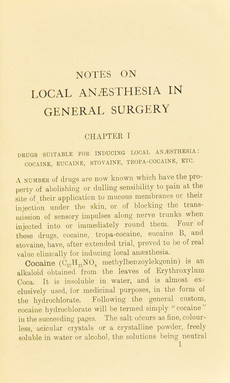 local anesthesia in GENERAL SURGERY CHAPTER I DRUGS SUITABLE FOR INDUCING LOCAL ANESTHESIA. COCAINE, EUCAINE, STOVAINE, TROPA-COCAINE, ETC. A number of drugs are now known which have the pro- perty of abolishing or dulling sensibility to pain at the site of their application to mucous membranes or their injection under the skin, or of blocking the trans- mission of sensory impulses along nerve trunks when injected into or immediately round them, t oui of these drugs, cocaine, tropa-cocaine, eucaine B, and stovaine, have, after extended trial, proved to be of leal value clinically for inducing local anaesthesia. Cocaine (C17H21N04 methylbenzoylekgonin) is an alkaloid obtained from the leaves of Erythroxylum Coca. It is insoluble in water, and is almost ex- clusively used, for medicinal purposes, in the form of the hydrochlorate. Following the general custom, cocaine hydrochlorate will be termed simply “cocaine” in the succeeding pages. The salt occurs as fine, colour- less, acicular crystals or a crystalline powder, freely soluble in water or alcohol, the solutions being neutral