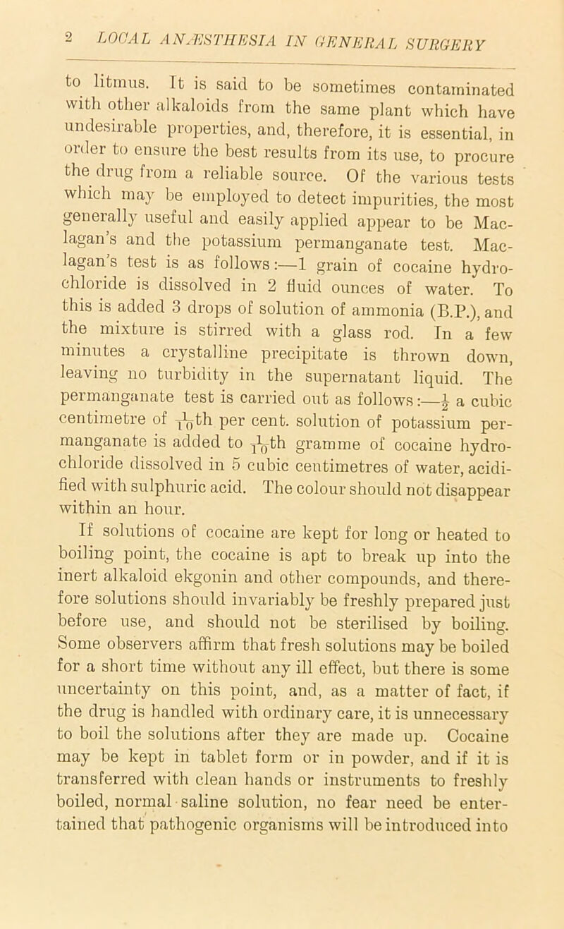 to litmus. It is said to be sometimes contaminated with other alkaloids from the same plant which have undesirable properties, and, therefore, it is essential, in order to ensure the best results from its use, to procure the drug from a reliable source. Of the various tests which may be employed to detect impurities, the most generally useful and easily applied appear to be Mac- lagan’s and the potassium permanganate test. Mac- lagan’s test is as follows:—1 grain of cocaine hydro- chloride is dissolved in 2 fluid ounces of water. To this is added 3 drops of solution of ammonia (B.P.), and the mixture is stirred with a glass rod. In a few minutes a crystalline precipitate is thrown down, leaving no turbidity in the supernatant liquid. The peimanganate test is carried out as follows:—A a cubic centimetre of j^th per cent, solution of potassium per- manganate is added to jL-th gramme of cocaine hydro- chloride dissolved in 5 cubic centimetres of water, acidi- fied with sulphuric acid. The colour should not disappear within an hour. If solutions of cocaine are kept for long or heated to boiling point, the cocaine is apt to break up into the inert alkaloid ekgonin and other compounds, and there- fore solutions should invariably be freshly prepared just before use, and should not be sterilised by boiling. Some observers affirm that fresh solutions may be boiled for a short time without any ill effect, but there is some uncertainty on this point, and, as a matter of fact, if the drug is handled with ordinary care, it is unnecessary to boil the solutions after they are made up. Cocaine may be kept in tablet form or in powder, and if it is transferred with clean hands or instruments to freshly boiled, normal saline solution, no fear need be enter- tained that pathogenic organisms will be introduced into