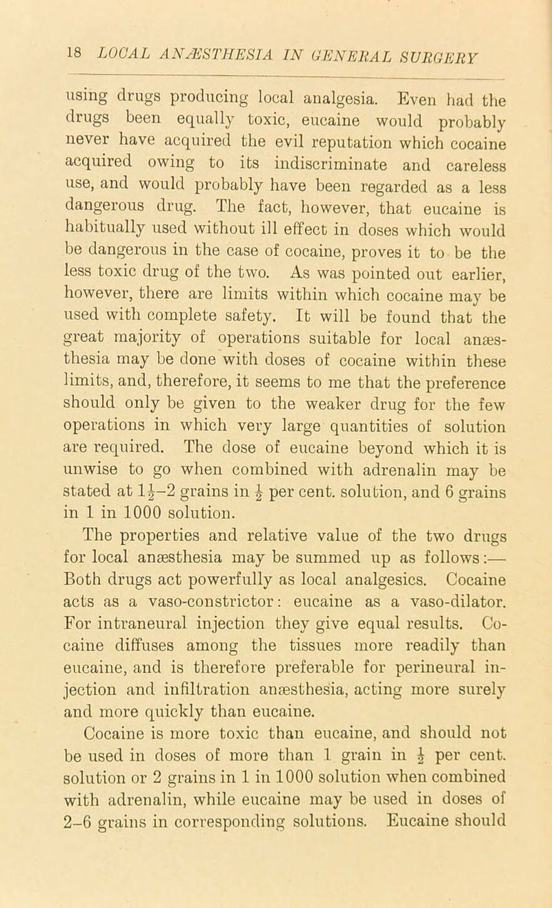 using drugs producing local analgesia. Even had the drugs been equally toxic, eucaine would probably never have acquired the evil reputation which cocaine acquired owing to its indiscriminate and careless use, and would probably have been regarded as a less dangerous drug. The fact, however, that eucaine is habitually used without ill effect in doses which would be dangerous in the case of cocaine, proves it to be the less toxic drug of the two. As was pointed out earlier, however, there are limits within which cocaine may be used with complete safety. It will be found that the great majority of operations suitable for local anaes- thesia may be done with doses of cocaine within these limits, and, therefore, it seems to me that the preference should only be given to the weaker drug for the few operations in which very large quantities of solution are required. The dose of eucaine beyond which it is unwise to go when combined with adrenalin may be stated at l|-2 grains in J per cent, solution, and 6 grains in 1 in 1000 solution. The properties and relative value of the two drugs for local anaesthesia may be summed up as follows:— Both drugs act powerfully as local analgesics. Cocaine acts as a vaso-constrictor: eucaine as a vaso-dilator. For intraneural injection they give equal results. Co- caine diffuses among the tissues more readily than eucaine, and is therefore preferable for perineural in- jection and infiltration anaesthesia, acting more surely and more quickly than eucaine. Cocaine is more toxic than eucaine, and should not be used in doses of more than 1 grain in ^ per cent, solution or 2 grains in 1 in 1000 solution when combined with adrenalin, while eucaine may be used in doses of 2-6 grains in corresponding solutions. Eucaine should