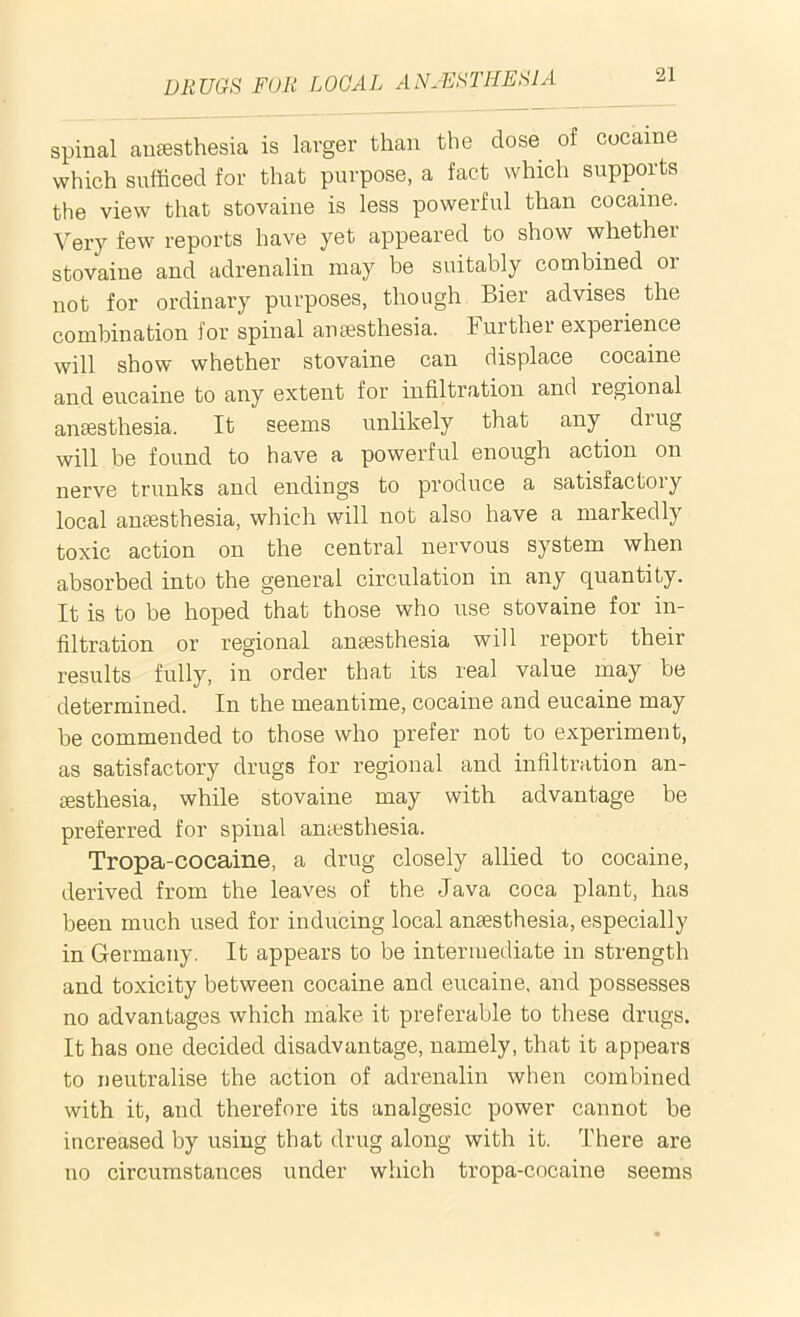 spinal anaesthesia is larger than the dose of cocaine which sufficed for that purpose, a fact which suppoits the view that stovaine is less powerful than cocaine. Very few reports have yet appeared to show whether stovaine and adrenalin may be suitably combined 01 not for ordinary purposes, though Bier advises the combination for spinal anaesthesia. Further experience will show whether stovaine can displace cocaine and eucaine to any extent for infiltration and regional anaesthesia. It seems unlikely that any drug will be found to have a powerful enough action on nerve trunks and endings to produce a satisfactory local anaesthesia, which will not also have a markedly toxic action on the central nervous system when absorbed into the general circulation in any quantity. It is to be hoped that those who use stovaine for in- filtration or regional anaesthesia will report their results fully, in order that its real value may be determined. In the meantime, cocaine and eucaine may be commended to those who prefer not to experiment, as satisfactory drugs for regional and infiltration an- aesthesia, while stovaine may with advantage be preferred for spinal anaesthesia. Tropa-cocaine, a drug closely allied to cocaine, derived from the leaves of the Java coca plant, has been much used for inducing local anaesthesia, especially in Germany. It appears to be intermediate in strength and toxicity between cocaine and eucaine, and possesses no advantages which make it preferable to these drugs. It has one decided disadvantage, namely, that it appears to neutralise the action of adrenalin when combined with it, and therefore its analgesic power cannot be increased by using that drug along with it. There are no circumstances under which tropa-cocaine seems