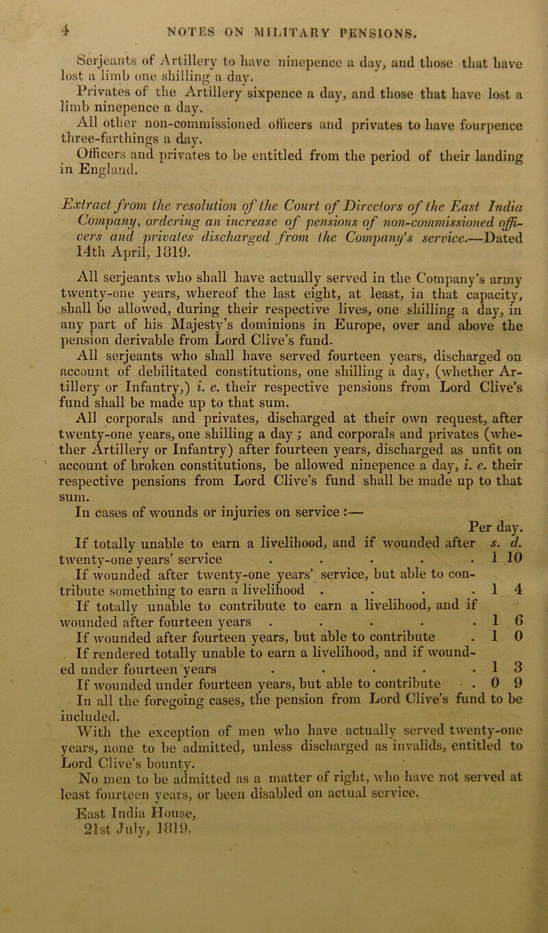 Serjeants of Artillery to have ninepence a day, and those that have lost a limb one shilling a day. Privates of the Artillery sixpence a day, and those that have lost a limb ninepence a day. All other non-commissioned officers and privates to have fourpence three-farthings a day. Officers and privates to be entitled from the period of their landing in England. Extract from the resolution of the Court of Directors of the East India Company, ordering an increase of pensions of non-commissioned offi- cers and privates discharged from the Company’s service.—Dated 14th April, 1819. All Serjeants who shall have actually served in the Company’s army twenty-one years, whereof the last eight, at least, in that capacity, shall be allowed, during their respective lives, one shilling a day, in any part of his Majesty’s dominions in Europe, over and above the pension derivable from Lord Clive’s fund. All serjeants who shall have served fourteen years, discharged on account of debilitated constitutions, one shilling a day, (whether Ar- tillery or Infantry,) i. c. their respective pensions from Lord Clive’s fund shall be made up to that sum. All corporals and privates, discharged at their own request, after twenty-one years, one shilling a day ; and corporals and privates (whe- ther Artillery or Infantry) after fourteen years, discharged as unfit on account of broken constitutions, be allowed ninepence a day, i. e. their respective pensions from Lord Clive’s fund shall be made up to that sum. In cases of wounds or injuries on service :— Per day. If totally unable to earn a livelihood, and if wounded after s. d. twenty-one years’service . . . . . 1 10 If wounded after twenty-one years’ service, but able to con- tribute something to earn a livelihood . . . .14 If totally unable to contribute to earn a livelihood, and if wounded after fourteen years . . . . .16 If wounded after fourteen years, but able to contribute . 1 0 If rendered totally unable to earn a livelihood, and if wound- ed under fourteen years . . • .13 If wounded under fourteen years, but able to contribute . 0 9 In all the foregoing cases, the pension from Lord Clive’s fund to be included. With the exception of men who have actually served twenty-one years, none to be admitted, unless discharged as invalids, entitled to Lord Clive’s bounty. No men to be admitted as a matter (if right, who have not served at least fourteen years, or been disabled on actual service. East India House, 21st July, 1819.