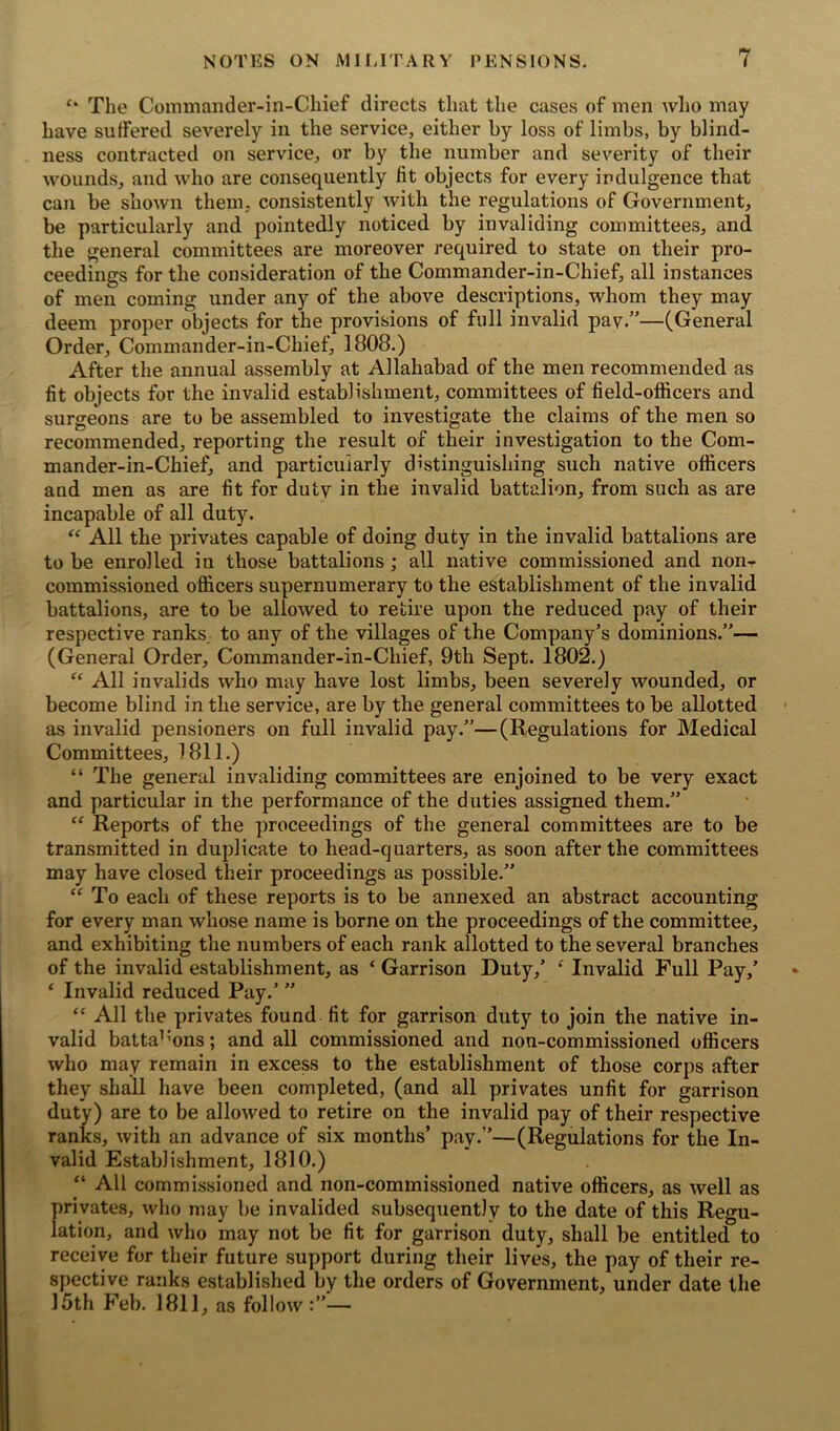 f* The Commander-in-Chief directs that the cases of men who may have suffered severely in the service, either by loss of limbs, by blind- ness contracted on service, or by the number and severity of their wounds, and who are consequently fit objects for every indulgence that can be shown them, consistently with the regulations of Government, be particularly and pointedly noticed by invaliding committees, and the general committees are moreover required to state on their pro- ceedings for the consideration of the Commander-in-Chief, all instances of men coming under any of the above descriptions, whom they may deem proper objects for the provisions of full invalid pay.”—(General Order, Commander-in-Chief, 1808.) After the annual assembly at Allahabad of the men recommended as fit objects for the invalid establishment, committees of field-officers and surgeons are to be assembled to investigate the claims of the men so recommended, reporting the result of their investigation to the Com- mander-in-Chief, and particularly distinguishing such native officers and men as are fit for duty in the invalid battalion, from such as are incapable of all duty. “ All the privates capable of doing duty in the invalid battalions are to be enrolled in those battalions ; all native commissioned and non- commissioned officers supernumerary to the establishment of the invalid battalions, are to be allowed to retire upon the reduced pay of their respective ranks to any of the villages of the Company’s dominions.”— (General Order, Commander-in-Chief, 9th Sept. 1802.) “ All invalids who may have lost limbs, been severely wounded, or become blind in the service, are by the general committees to be allotted as invalid pensioners on full invalid pay.”—(Regulations for Medical Committees, 1811.) “ The general invaliding committees are enjoined to be very exact and particular in the performance of the duties assigned them.” “ Reports of the proceedings of the general committees are to be transmitted in duplicate to head-quarters, as soon after the committees may have closed their proceedings as possible.” “ To each of these reports is to be annexed an abstract accounting for every man whose name is borne on the proceedings of the committee, and exhibiting the numbers of each rank allotted to the several branches of the invalid establishment, as ‘ Garrison Duty/ f Invalid Full Pay/ ‘ Invalid reduced Pay.’ ” “ All the privates found fit for garrison duty to join the native in- valid batta1:ons; and all commissioned and non-commissioned officers who may remain in excess to the establishment of those corps after they shall have been completed, (and all privates unfit for garrison duty) are to be allowed to retire on the invalid pay of their respective ranks, with an advance of six months’ pay.”—(Regulations for the In- valid Establishment, 1810.) “ All commissioned and non-commissioned native officers, as well as privates, who may be invalided subsequently to the date of this Regu- lation, and who may not be fit for garrison duty, shall be entitled to receive for their future support during their lives, the pay of their re- spective ranks established by the orders of Government, under date the 15th Feb. 1811, as follow:”—