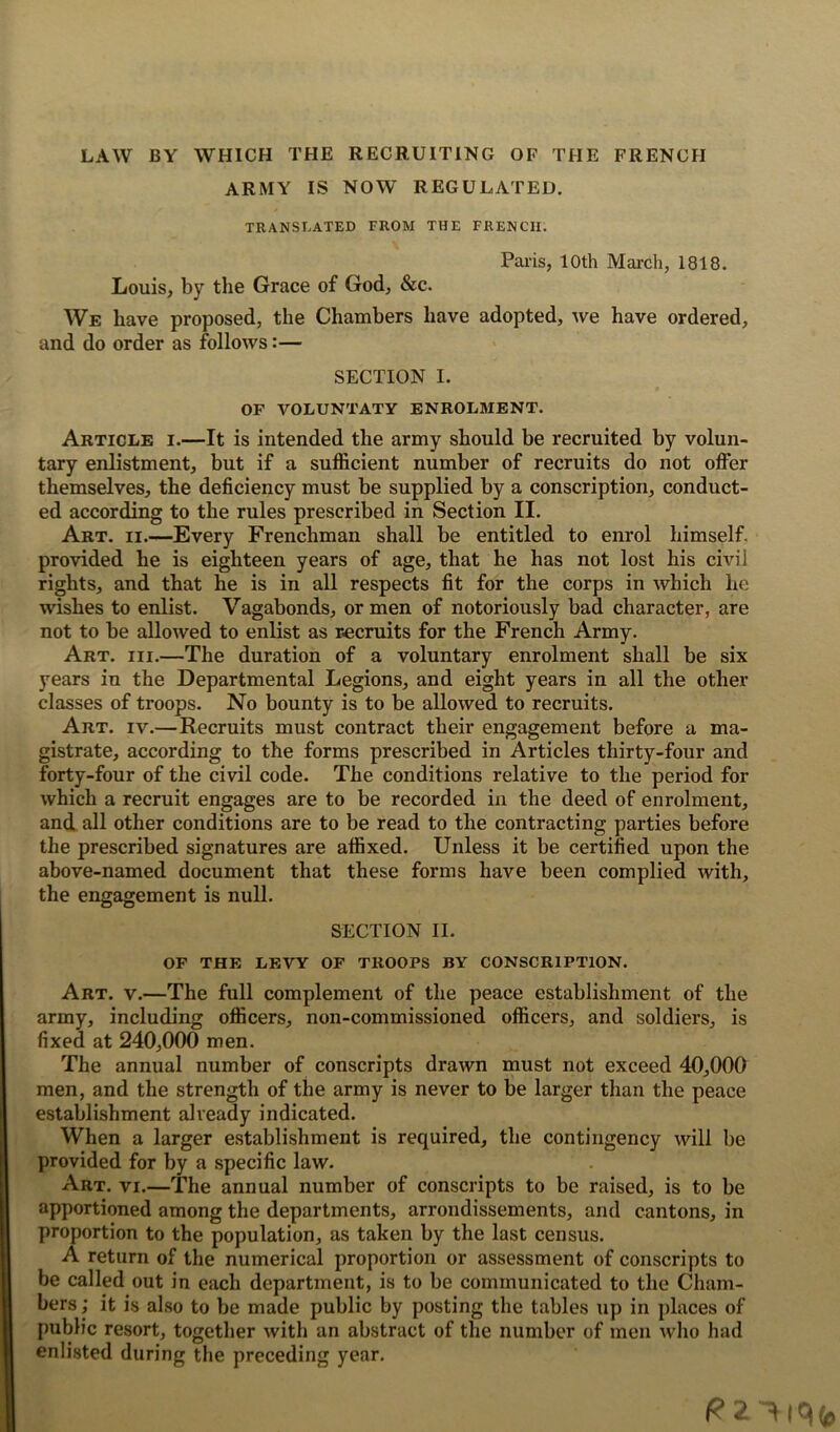 LAW BY WHICH THE RECRUITING OF THE FRENCH army is now regulated. TRANSLATED FROM THE FRENCH. Paris, 10th March, 1818. Louis, by the Grace of God, &c. We have proposed, the Chambers have adopted, we have ordered, and do order as follows:— SECTION I. OF VOLUNTATY ENROLMENT. Article i.—It is intended the army should be recruited by volun- tary enlistment, but if a sufficient number of recruits do not offer themselves, the deficiency must be supplied by a conscription, conduct- ed according to the rules prescribed in Section II. Art. ii.—Every Frenchman shall be entitled to enrol himself, provided he is eighteen years of age, that he has not lost his civil rights, and that he is in all respects fit for the corps in which he wishes to enlist. Vagabonds, or men of notoriously bad character, are not to be allowed to enlist as recruits for the French Army. Art. iii.—The duration of a voluntary enrolment shall be six years in the Departmental Legions, and eight years in all the other classes of troops. No bounty is to be allowed to recruits. Art. iv.—Recruits must contract their engagement before a ma- gistrate, according to the forms prescribed in Articles thirty-four and forty-four of the civil code. The conditions relative to the period for which a recruit engages are to be recorded in the deed of enrolment, and all other conditions are to be read to the contracting parties before the prescribed signatures are affixed. Unless it be certified upon the above-named document that these forms have been complied with, the engagement is null. SECTION II. OF THE LEVY OF TROOPS BY CONSCRIPTION. Art. v.—The full complement of the peace establishment of the army, including officers, non-commissioned officers, and soldiers, is fixed at 240,000 men. The annual number of conscripts drawn must not exceed 40,000 men, and the strength of the army is never to be larger than the peace establishment already indicated. When a larger establishment is required, the contingency will be provided for by a specific law. Art. vi.—The annual number of conscripts to be raised, is to be apportioned among the departments, arrondissements, and cantons, in proportion to the population, as taken by the last census. A return of the numerical proportion or assessment of conscripts to be called out in each department, is to be communicated to the Cham- bers; it is also to be made public by posting the tables up in places of public resort, together with an abstract of the number of men who had enlisted during the preceding year.