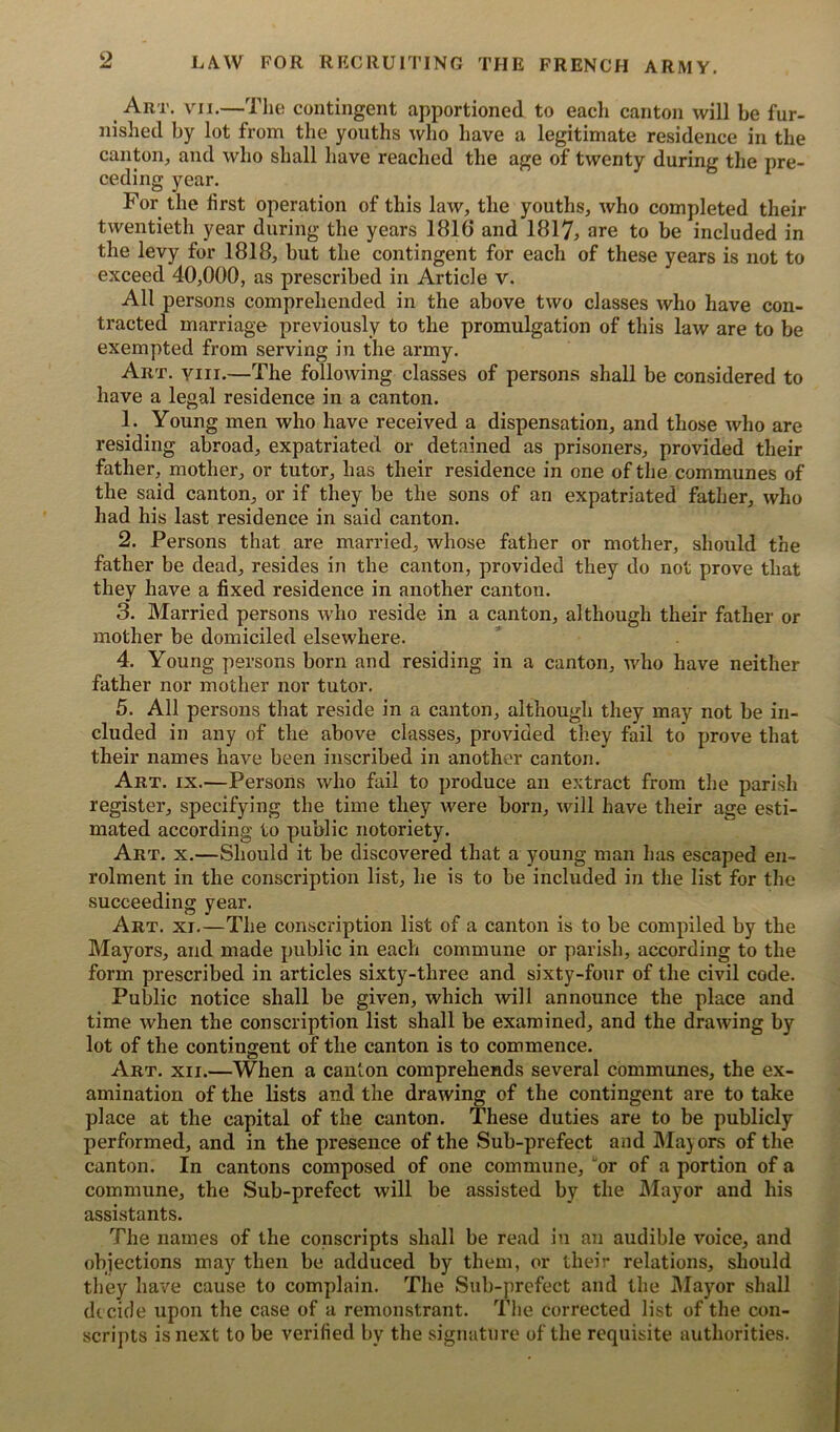 Art. VII.—The contingent apportioned to each canton will be fur- nished by lot from the youths who have a legitimate residence in the canton, and who shall have reached the age of twenty during the pre- ceding year. For the first operation of this law, the youths, who completed their twentieth year during the years 1816 and 1817, are to be included in the levy for 1818, but the contingent for each of these years is not to exceed 40,000, as prescribed in Article v. All persons comprehended in the above two classes who have con- tracted marriage previously to the promulgation of this law are to be exempted from serving in the army. Art. viii.—The following classes of persons shall be considered to have a legal residence in a canton. 1. Young men who have received a dispensation, and those who are residing abroad, expatriated or detained as prisoners, provided their father, mother, or tutor, has their residence in one of the communes of the said canton, or if they be the sons of an expatriated father, who had his last residence in said canton. 2. Persons that are married, whose father or mother, should the father be dead, resides in the canton, provided they do not prove that they have a fixed residence in another canton. 3. Married persons who reside in a canton, although their father or mother be domiciled elsewhere. 4. Young persons born and residing in a canton, who have neither father nor mother nor tutor. 5. All persons that reside in a canton, although they may not be in- cluded in any of the above classes, provided they fail to prove that their names have been inscribed in another canton. Art. ix.—Persons who fail to produce an extract from the parish register, specifying the time they were born, will have their age esti- mated according to public notoriety. Art. x.—Should it be discovered that a young man has escaped en- rolment in the conscription list, he is to be included in the list for the succeeding year. Art. xi.—The conscription list of a canton is to be compiled by the Mayors, and made public in each commune or parish, according to the form prescribed in articles sixty-three and sixty-four of the civil code. Public notice shall be given, which will announce the place and time when the conscription list shall be examined, and the drawing by lot of the contingent of the canton is to commence. Art. xii.—When a canton comprehends several communes, the ex- amination of the lists and the drawing of the contingent are to take place at the capital of the canton. These duties are to be publicly performed, and in the presence of the Sub-prefect and Mayors of the canton. In cantons composed of one commune, or of a portion of a commune, the Sub-prefect will be assisted by the Mayor and his assistants. The names of the conscripts shall be read in an audible voice, and objections may then be adduced by them, or their relations, should they have cause to complain. The Sub-prefect and the Mayor shall decide upon the case of a remonstrant. The corrected list of the con- scripts is next to be verified by the signature of the requisite authorities.