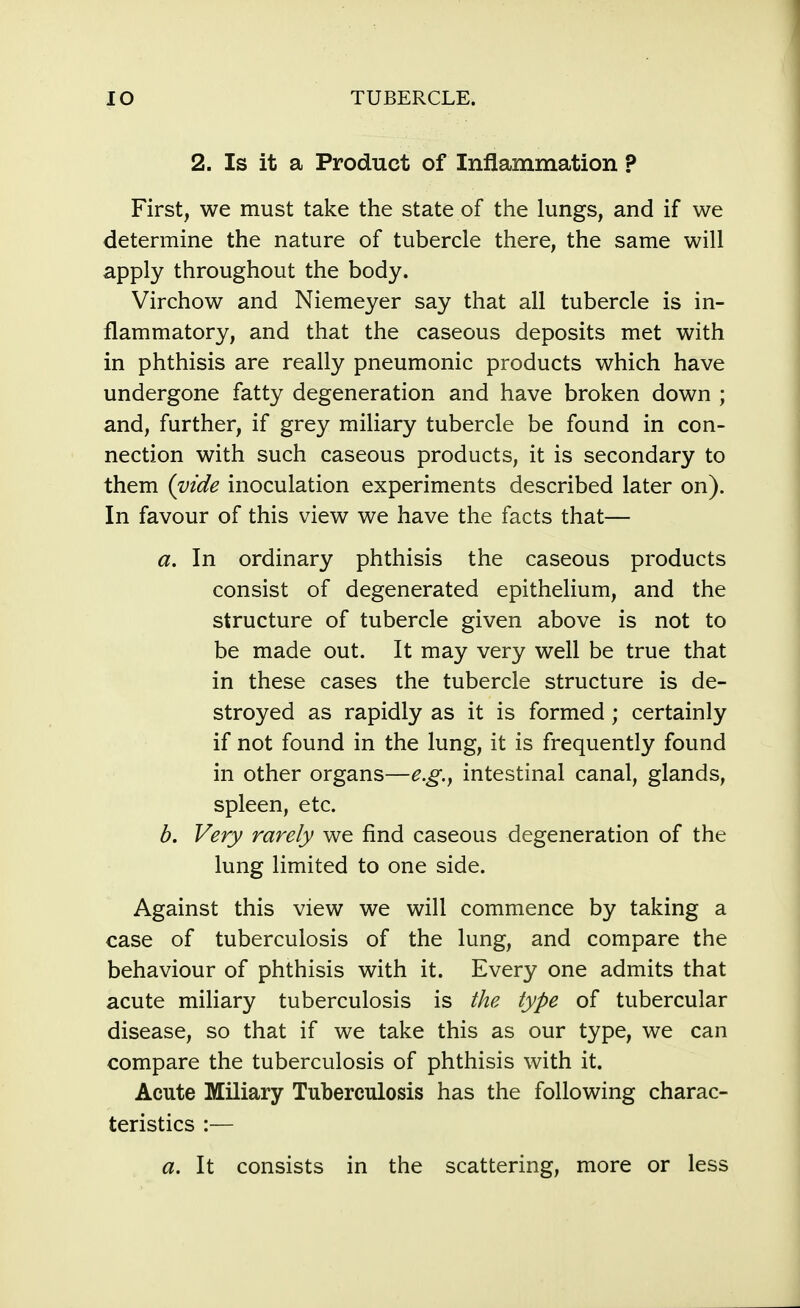 2. Is it a Product of Inflammation ? First, we must take the state of the lungs, and if we determine the nature of tubercle there, the same will apply throughout the body. Virchow and Niemeyer say that all tubercle is in- flammatory, and that the caseous deposits met with in phthisis are really pneumonic products which have undergone fatty degeneration and have broken down ; and, further, if grey miliary tubercle be found in con- nection with such caseous products, it is secondary to them {vide inoculation experiments described later on). In favour of this view we have the facts that— a. In ordinary phthisis the caseous products consist of degenerated epithelium, and the structure of tubercle given above is not to be made out. It may very well be true that in these cases the tubercle structure is de- stroyed as rapidly as it is formed ; certainly if not found in the lung, it is frequently found in other organs—e.g., intestinal canal, glands, spleen, etc. b. Very rarely we find caseous degeneration of the lung limited to one side. Against this view we will commence by taking a case of tuberculosis of the lung, and compare the behaviour of phthisis with it. Every one admits that acute miliary tuberculosis is the type of tubercular disease, so that if we take this as our type, we can compare the tuberculosis of phthisis with it. Acute Miliary Tuberculosis has the following charac- teristics :— a. It consists in the scattering, more or less