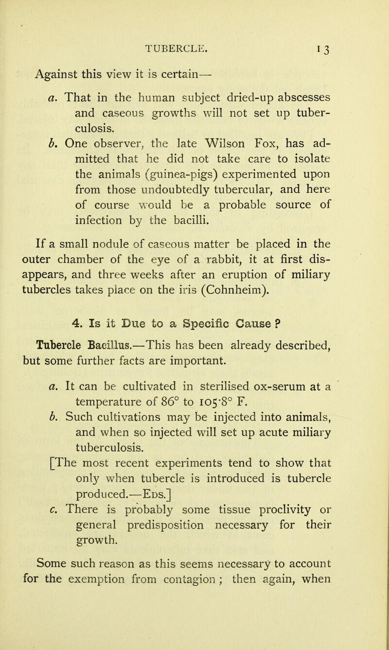 Against this view it is certain— a. That in the human subject dried-up abscesses and caseous growths wiil not set up tuber- culosis. b. One observer, the late Wilson Fox, has ad- mitted that he did not take care to isolate the animals (guinea-pigs) experimented upon from those undoubtedly tubercular, and here of course would be a probable source of infection by the bacilli. If a small nodule of caseous matter be placed in the outer chamber of the eye of a rabbit, it at first dis- appears, and three weeks after an eruption of miliary tubercles takes place on the iris (Cchnheim). 4. Is it Due to a Specific Cause ? Tubercle Bacillus.—This has been already described, but some further facts are important. a. It can be cultivated in sterilised ox-serum at a temperature of 86° to I05'8° F. b. Such cultivations may be injected into animals, and when so injected will set up acute miliary tuberculosis. [The most recent experiments tend to show that only when tubercle is introduced is tubercle produced.—Eds.] c. There is probably some tissue proclivity or general predisposition necessary for their growth. Some such reason as this seems necessary to account for the exemption from contagion ; then again, when
