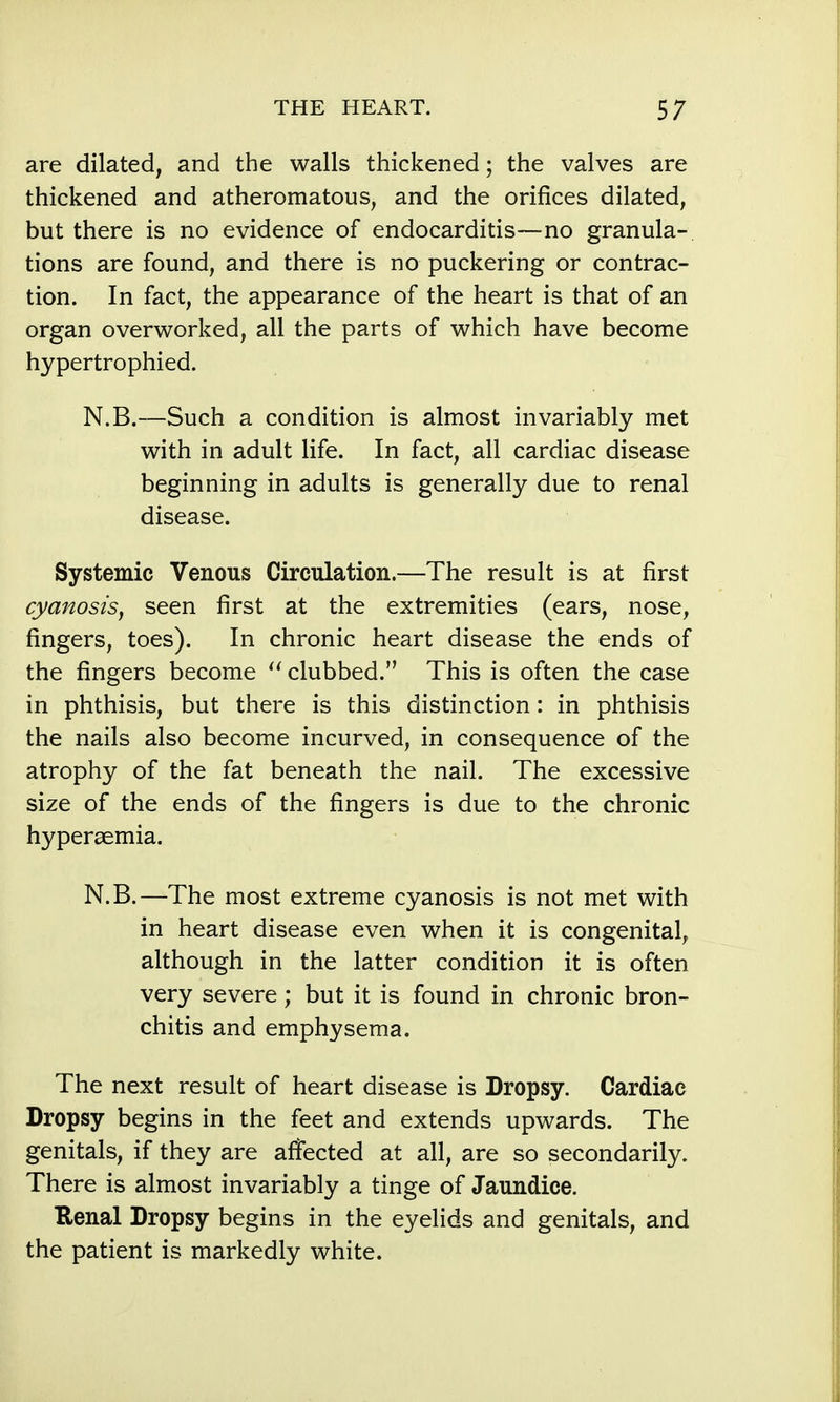 are dilated, and the walls thickened; the valves are thickened and atheromatous, and the orifices dilated, but there is no evidence of endocarditis—no granula- tions are found, and there is no puckering or contrac- tion. In fact, the appearance of the heart is that of an organ overworked, all the parts of which have become hypertrophied. N.B.—Such a condition is almost invariably met with in adult life. In fact, all cardiac disease beginning in adults is generally due to renal disease. Systemic Venous Circulation.—The result is at first cyanosis, seen first at the extremities (ears, nose, fingers, toes). In chronic heart disease the ends of the fingers become clubbed. This is often the case in phthisis, but there is this distinction: in phthisis the nails also become incurved, in consequence of the atrophy of the fat beneath the nail. The excessive size of the ends of the fingers is due to the chronic hypersemia. N.B.—The most extreme cyanosis is not met with in heart disease even when it is congenital, although in the latter condition it is often very severe; but it is found in chronic bron- chitis and emphysema. The next result of heart disease is Dropsy. Cardiac Dropsy begins in the feet and extends upwards. The genitals, if they are affected at all, are so secondarily. There is almost invariably a tinge of Jaundice. Kenal Dropsy begins in the eyelids and genitals, and the patient is markedly white.