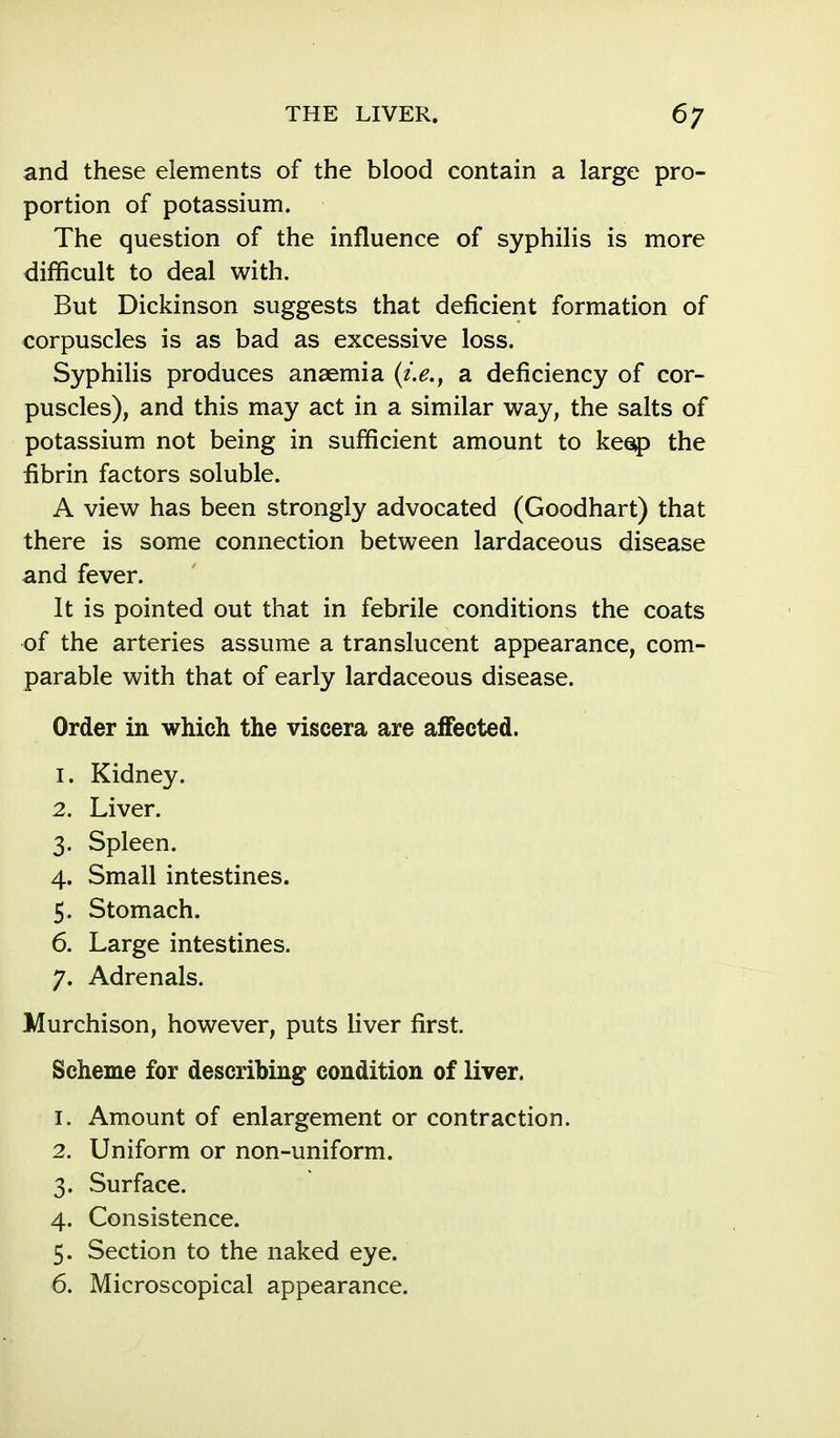 and these elements of the blood contain a large pro- portion of potassium. The question of the influence of syphilis is more difficult to deal with. But Dickinson suggests that deficient formation of corpuscles is as bad as excessive loss. Syphilis produces anaemia {i.e., a deficiency of cor- puscles), and this may act in a similar way, the salts of potassium not being in sufficient amount to keep the fibrin factors soluble. A view has been strongly advocated (Goodhart) that there is some connection between lardaceous disease and fever. It is pointed out that in febrile conditions the coats of the arteries assume a translucent appearance, com- parable with that of early lardaceous disease. Order in which the viscera are affected. 1. Kidney. 2. Liver. 3. Spleen. 4. Small intestines. 5. Stomach. 6. Large intestines. 7. Adrenals. Murchison, however, puts liver first. Scheme for describing condition of liver. 1. Amount of enlargement or contraction. 2. Uniform or non-uniform. 3. Surface. 4. Consistence. 5. Section to the naked eye. 6. Microscopical appearance.