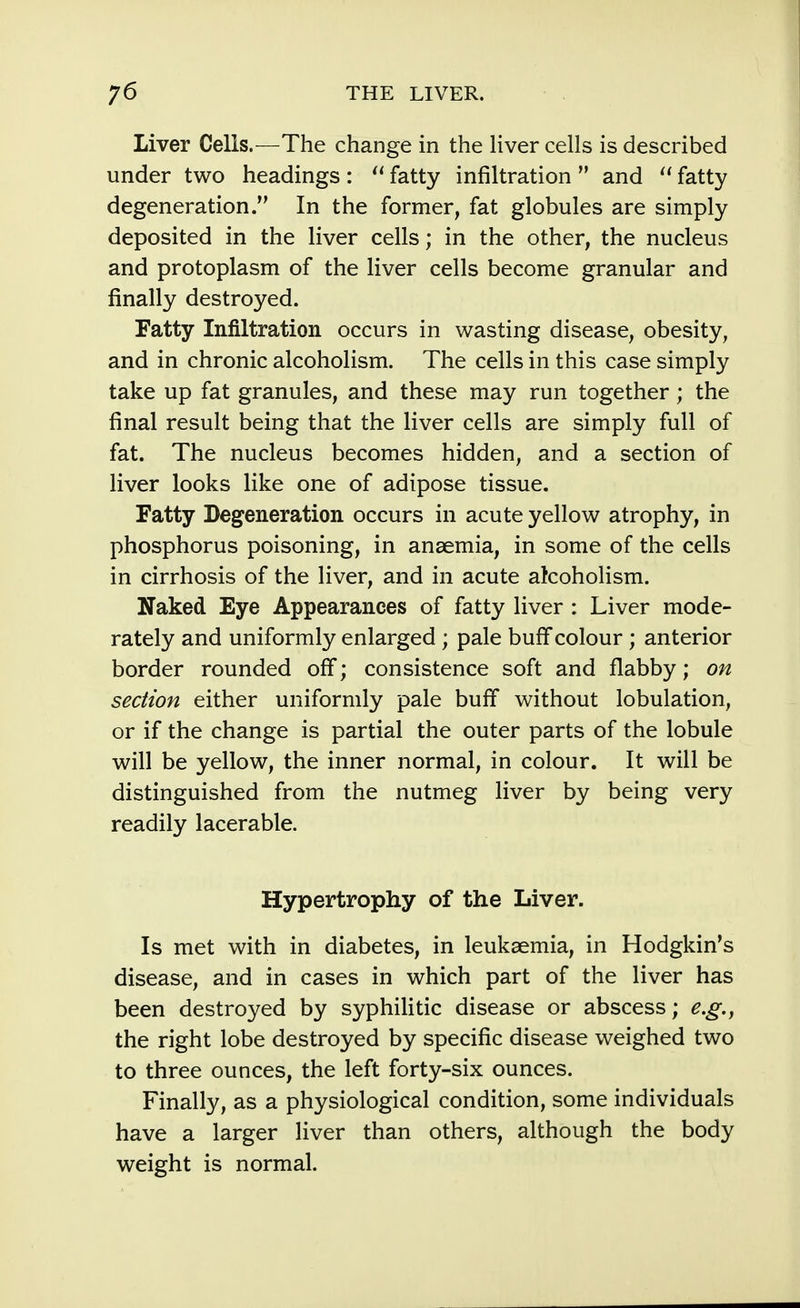 Liver Cells.—The change in the liver cells is described under two headings: fatty infiltration  and  fatty degeneration. In the former, fat globules are simply deposited in the liver cells; in the other, the nucleus and protoplasm of the liver cells become granular and finally destroyed. Fatty Infiltration occurs in wasting disease, obesity, and in chronic alcoholism. The cells in this case simply take up fat granules, and these may run together; the final result being that the liver cells are simply full of fat. The nucleus becomes hidden, and a section of liver looks like one of adipose tissue. Fatty Degeneration occurs in acute yellow atrophy, in phosphorus poisoning, in anaemia, in some of the cells in cirrhosis of the liver, and in acute alcoholism. Naked Eye Appearances of fatty liver : Liver mode- rately and uniformly enlarged ; pale buff colour; anterior border rounded off; consistence soft and flabby; on section either uniformly pale buff without lobulation, or if the change is partial the outer parts of the lobule will be yellow, the inner normal, in colour. It will be distinguished from the nutmeg liver by being very readily lacerable. Hypertrophy of the Liver. Is met with in diabetes, in leukaemia, in Hodgkin's disease, and in cases in which part of the liver has been destroyed by syphilitic disease or abscess; e.g., the right lobe destroyed by specific disease weighed two to three ounces, the left forty-six ounces. Finally, as a physiological condition, some individuals have a larger liver than others, although the body weight is normal.