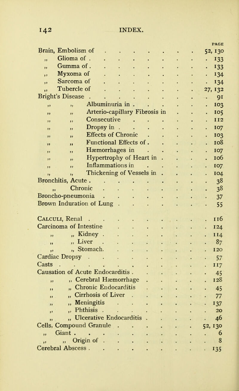 PAGE Brain, Embolism of 52, 130 Glioma of 133 „ Gumma of 133 Myxoma of . 134 Sarcoma of ....... . 134 Tubercle of 27, 132 Bright's Disease • 91 „ Albuminuria in 103 „ „ Arterio-capillary Fibrosis in . . . 105 Consecutive 112 „ „ Dropsy in 107 „ „ Effects of Chronic 103 „ „ Functional Effects of 108 Haemorrhages in 107 „ Hypertrophy of Heart in . . . . 106 Inflammations in . . . . . 107 „ „ Thickening of Vessels in . . . . 104 Bronchitis, Acute 38 ,, Chronic 38 Broncho-pneumonia 37 Brown Induration of Lung 55 Calculi, Renal 116 Carcinoma of Intestine 124 „ „ Kidney 114 „ Liver . . . . . . . .87 ,, „ Stomach 120 Cardiac Dropsy 57 Casts 117 Causation of Acute Endocarditis . . . . . .45 Cerebral Haemorrhage 128 ,, „ Chronic Endocarditis . . . . .45 „ „ Cirrhosis of Liver 77 „ ,, Meningitis 137 ,, Phthisis 20 „ ,, Ulcerative Endocarditis 46 Cells, Compound Granule 52, 130 „ Giant 6 ,, ,, Origin of 8 Cerebral Abscess . . 135
