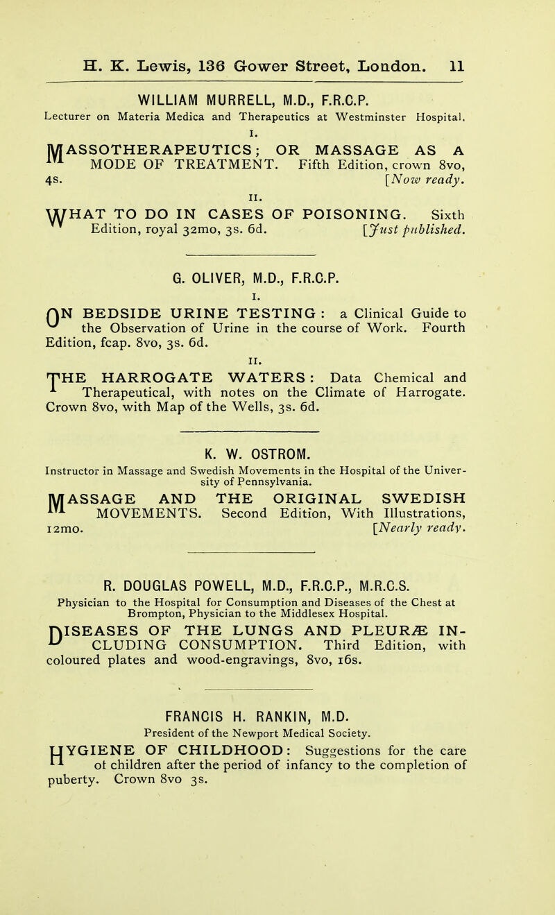 WILLIAM MURRELL, M.D., F.R.C.P. Lecturer on Materia Medica and Therapeutics at Westminster Hospital. I. IVIASSOTHERAPEUTICS; OR MASSAGE AS A MODE OF TREATMENT. Fifth Edition, crown 8vo, 4S. [Now ready. II. WHAT TO DO IN CASES OF POISONING. Sixth Edition, royal 32mo, 3s. 6d. {Just published. G. OLIVER, M.D., F.R.C.P. I. AN BEDSIDE URINE TESTING : a Clinical Guide to ^ the Observation of Urine in the course of Work. Fourth Edition, fcap. 8vo, 3s. 6d. II. THE HARROGATE WATERS : Data Chemical and Therapeutical, with notes on the Climate of Harrogate. Crown 8vo, with Map of the Wells, 3s. 6d. K. W. OSTROIVi. Instructor in Massage and Swedish Movements in the Hospital of the Univer- sity of Pennsylvania. MASSAGE AND THE ORIGINAL SWEDISH MOVEMENTS. Second Edition, With Illustrations, i2mo. [Nearly ready. R. DOUGLAS POWELL, M.D., F.R.C.P., M.R.C.S. Physician to the Hospital for Consumption and Diseases of the Chest at Brompton, Physician to the Middlesex Hospital. DISEASES OF THE LUNGS AND PLEURA IN- CLUDING CONSUMPTION. Third Edition, with coloured plates and wood-engravings, Svo, i6s. FRANCIS H. RANKIN, M.D. President of the Newport Medical Society. UYGIENE OF CHILDHOOD: Suggestions for the care ot children after the period of infancy to the completion of puberty. Crown Svo 3 s.