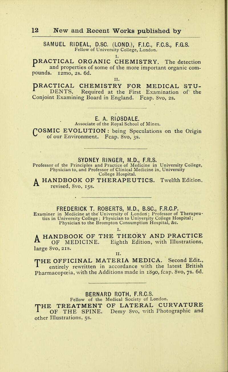 SAMUEL RIDEAL, D.SC. (LOND.), F.I.C., F.C.S., F.G.S. Fellow of University College, London. I. PRACTICAL ORGANIC CHEMISTRY. The detection and properties of some of the more important organic com- pounds. i2mo, 2S. 6d. II. PRACTICAL CHEMISTRY FOR MEDICAL STU- DENTS, Required at the First Examination of' the Conjoint Examining Board in England. Fcap. 8vo, 2S. E. A. RIOSDALE. Associate of the Royal School of Mines. OSMIC EVOLUTION : being Speculations on the Origin of our Environment. Fcap. 8vo, 3s. SYDNEY RINGER, M.D., F.R.S. Professor of the Principles and Practice of Medicine in University College, Physician to, and Professor of Clinical Medicine in, University College Hospital. A HANDBOOK OF THERAPEUTICS. Twelfth Edition, revised, 8vo, 15s. FREDERICK T. ROBERTS, M.D., B.SC, F.R.G.P. Examiner in Medicine at the University of London ; Professor of Therapeu- tics in University College ; Physician to Uniyerjity College Hospital; Physician to the Brompton Consumption Hospital, &c. I. HANDBOOK OF THE THEORY AND PRACTICE OF MEDICINE. Eighth Edition, with Illustrations, large 8vo, 21s. II. THE OFFICINAL MATERIA MEDICA. Second Edit., entirely rewritten in accordance with the latest British Pharmacopoeia, with the Additions made in i8go, fcap. 8vo, 7s. 6d. A BERNARD ROTH, F.R.C.S. Fellow of the Medical Society of London. nPHE TREATMENT OF LATERAL CURVATURE ^ OF THE SPINE. Demy 8vo, with Photographic and other Illustrations, 5s.