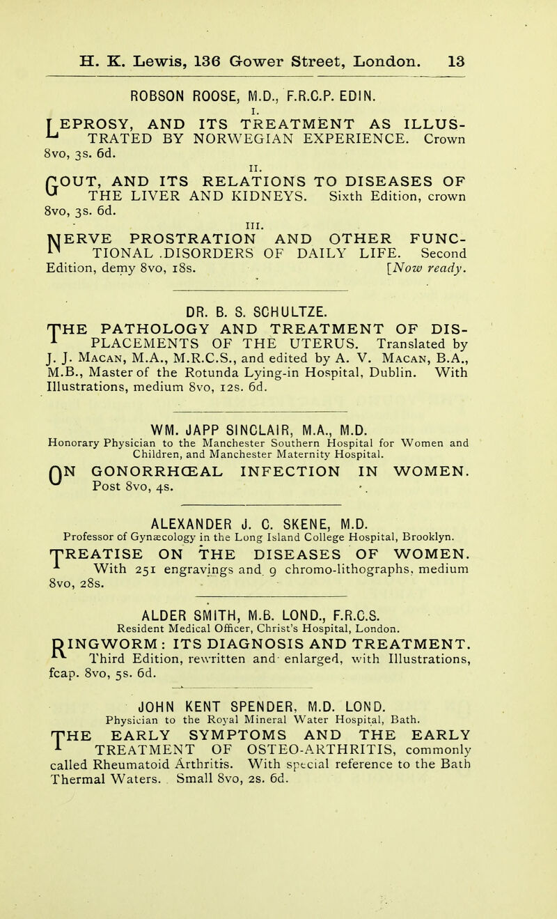 ROBSON ROOSE, M.D., F.R.C.P. EDIN. I. [ EPROSY, AND ITS TREATMENT AS ILLUS- ^ TRATED BY NORWEGIAN EXPERIENCE. Crown 8vo, 3s. 6d. II. GOUT, AND ITS RELATIONS TO DISEASES OF THE LIVER AND KIDNEYS. Sixth Edition, crown 8vo, 3s. 6d. III. NERVE PROSTRATION AND OTHER FUNC- TIONAL .DISORDERS OF DAILY LIFE. Second Edition, demy 8vo, i8s. [Now ready. DR. B. S. SCHULTZE. THE PATHOLOGY AND TREATMENT OF DIS- ^ PLACEMENTS OF THE UTERUS. Translated by J. J. Macan, M.A., M.R.C.S., and edited by A. V. Macan, B.A., M.B., Master of the Rotunda Lying-in Hospital, Dublin. With Illustrations, medium 8vo, 12s. 6d. WM. JAPP SINCLAIR, M.A., M.D. Honorary Physician to the Manchester Southern Hospital for Women and Children, and Manchester Maternity Hospital. QN GONORRHCEAL INFECTION IN WOMEN. ^ Post 8vo, 4s. ALEXANDER J. C. SKENE, M.D. Professor of Gynecology in the Long Island College Hospital, Brooklyn. T^REATISE ON THE DISEASES OF WOMEN. With 251 engravings and. 9 chromo-lithographs, medium 8vo, 28s. ALDER SMITH, M.B. LOND., F.R.C.S. Resident Medical Officer, Christ's Hospital, London. DINGWORM : ITS DIAGNOSIS AND TREATMENT. *■ Third Edition, rewritten and- enlarged, with Illustrations, fcap. 8vo, 5s. 6d. JOHN KENT SPENDER, M.D. LOND. Physician to the Royal Mineral Water Hospital, Bath, THE EARLY SYMPTOMS AND THE EARLY ^ TREATMENT OF OSTEO-ARTHRITIS, commonly called Rheumatoid Arthritis. With special reference to the Bath Thermal Waters. Small 8vo, 2s. 6d.