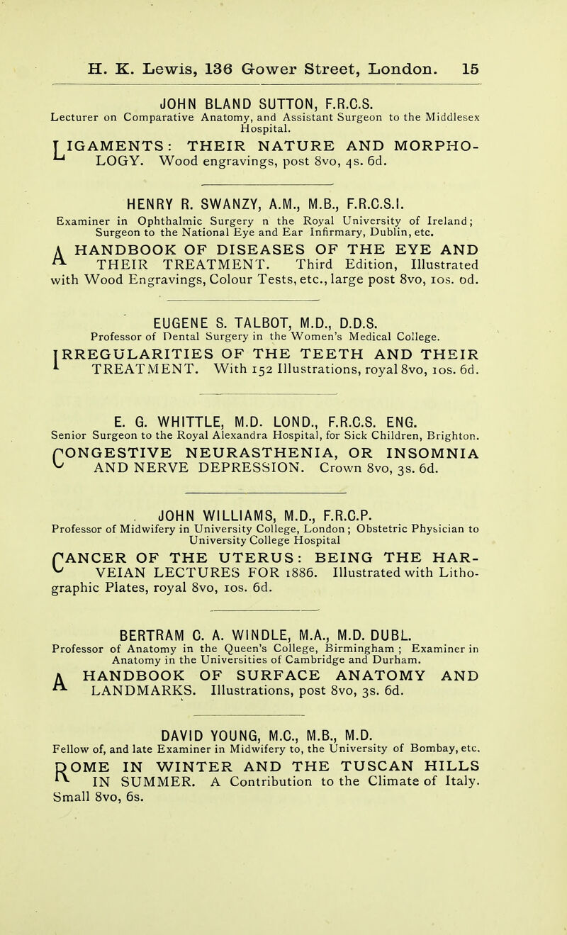 JOHN BLAND SUTTON, F.R.O.S. Lecturer on Comparative Anatomy, and Assistant Surgeon to the Middlesex Hospital. T IGAMENTS: THEIR NATURE AND MORPHO- ^ LOGY. Wood engravings, post 8vo, ^s. 6d. HENRY R. SWANZY, A.M., M.B., F.R.O.S.I. Examiner in Ophthalmic Surgery n the Royal University of Ireland; Surgeon to the National Eye and Ear Infirmary, Dublin, etc. A HANDBOOK OF DISEASES OF THE EYE AND ^ THEIR TREATMENT. Third Edition, Illustrated with Wood Engravings, Colour Tests, etc., large post 8vo, los. od. EUGENE S. TALBOT, M.D., D.D.S. Professor of Dental Surgery in the Women's Medical College. RREGULARITIES OF THE TEETH AND THEIR TREATMENT. With 152 Illustrations, royal 8vo, los. 6d. E. G. WHITTLE, M.D. LOND., F.R.O.S. ENG. Senior Surgeon to the Royal Alexandra Hospital, for Sick Children, Brighton. fONGESTIVE NEURASTHENIA, OR INSOMNIA ^ AND NERVE DEPRESSION. Crown 8vo, 3s. 6d. JOHN WILLIAMS, M.D., F.R.C.P. Professor of Midwifery in University College, London; Obstetric Physician to University College Hospital fANGER OF THE UTERUS: BEING THE HAR- ^ VEIAN LECTURES FOR 1886. Illustrated with Litho- graphic Plates, royal 8vo, los. 6d. BERTRAM 0. A. WINDLE, M.A., M.D. DUBL Professor of Anatomy in the Queen's College, IBirmingham ; Examiner in Anatomy in the Universities of Cambridge and Durham. AHANDBOOK OF SURFACE ANATOMY AND LANDMARKS. Illustrations, post Svo, 3s. 6d. DAVID YOUNG, M.G., M.B., M.D. Fellow^ of, and late Examiner in Midwifery to, the University of Bombay, etc. ROME IN WINTER AND THE TUSCAN HILLS IN SUMMER. A Contribution to the Climate of Italy. Small Svo, 6s.