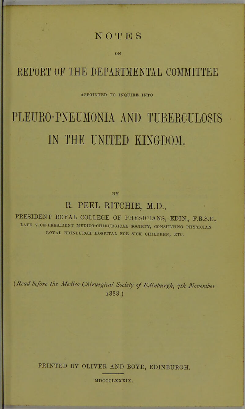 NOTES ON REPORT OF THE DEPARTMENTAL COMMITTEE APPOINTED TO INQUIRE INTO PLEDRO-PNEUMONIA AND TDBERCULOSIS IN THE UNITED KINGDOM. BY R. PEEL RITCHIE, M.D., PRESIDENT EOYAL COLLEGE OF PHYSICIANS, EDIN., F.R.S.E., LATE VICE-PRESIDENT MEDICO-CHIKUEGICAL SOCIETY, CONSULTING PHYSICIAN ROYAL EDINBURGH HOSPITAL FOR SICK CHILDREN, ETC. {Read before the Medico-Chirurgical Society of Edinburgh, -jth November 1888.) PRINTED BY OLIVER AND BOYD, EDINBURGH. MDCCCLXXXIX.
