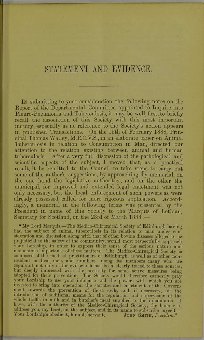 STATEMENT AND EVIDENCE. In submitting to your consideration the following notes on the Eeport of the Departmental Committee appointed to Inquire into Pleuro-Pneumonia and Tuberculosis, it may be well, first, to briefly recall the association of this Society with this most important inquiry, especially as no reference to the Society's action appears in published Transactions. On the 15th of February 1888, Prin- cipal Thomas Walley, M.E.C.V.S., in an elaborate paper on Animal Tuberculosis in relation to Consumption in Man, directed our attention to the relation existing between animal and human tuberculosis. After a very full discussion of the pathological and scientific aspects of the subject, I fnoved that, as a practical result, it be remitted to the Council to take steps to carry out some of the author's suggestions, by approaching by memorial, on the one hand the legislative authorities, and on the other the municipal, for improved and extended legal enactment was not only necessary, but the local enforcement of such powers as were already possessed called for more rigorous application. Accord- ingly, a memorial in the following terms was presented by the President in name of this Society to the Marquis of Lothian, Secretary for Scotland, on the 23rd of March 1888:—  My Lord Marqnis,—The Medico-Chirurgieal Society of Edinburgh having had the subject of animal tuberculosis in its relation to man under con- sideration and discussion along with that of other bovine diseases alleged to be prejudicial to the safety of the community, would most respectfully approach your Lordship, in order to express their sense of the serious nature and momentous importance of these matters. The Medico-Chirurgical Society is composed of the medical practitioners of Edinburgh, as well as of other non- resident medical men, and numbers among its members many who are cognisant not only of the evil which has been clearly traced to these sources, but deeply impressed with the necessity for some active measures being adopted for their prevention. The Society would therefore earnestly pray jfour Lordship to use your influence and the powers with which you are mvested to bring into operation the statutes and enactments of the Govern- ment towards the prevention of those evils, and, if necessary, for the introduction of additional means for the regulation and supervision of the whole traffic in milk and in butcher's meat supplied to the inhabitants. I have, with the authority of the Medico-Chirurgical Society, the lionour to address you, my Lord, on the subject, and in its name to subscribe myself,— Your Lordship's obedient, hiunble servant, John Smith, President.