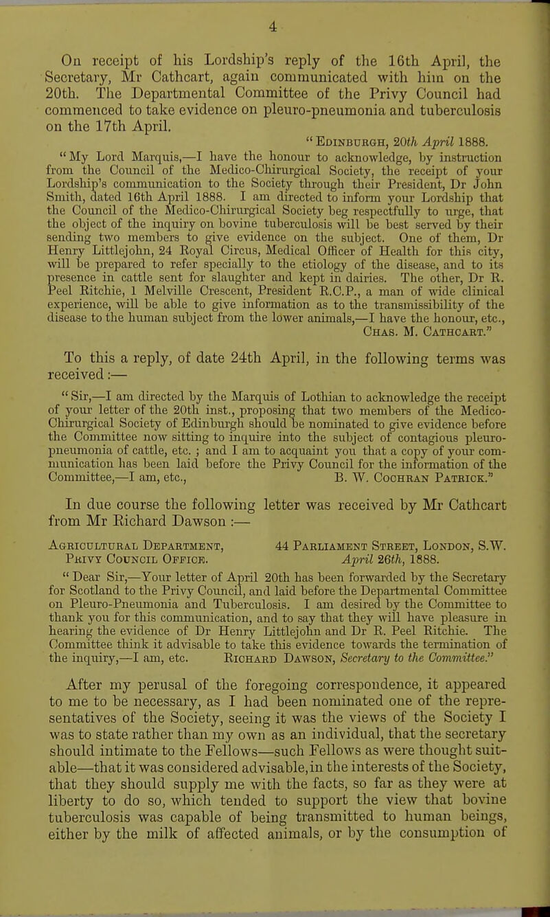 On receipt of his Lordship's reply of the 16th April, the Secretary, Mr Cathcart, agaiu communicated, with him on the 20th. The Departmental Committee of the Privy Council had commenced to take evidence on pleuro-pneumonia and tuberculosis on the 17th April. Edinbuhgh, 20th April 1888. My Lord Marquis,—I have the honour to acknowledge, by instruction from the Council of the Medico-Chirurgical Society, the receipt of your Lordsliip's communication to the Society through their President, Dr John Smith, dated 16th April 1888. I am directed to inform your Lordship that the Council of the Medico-Chirurgical Society beg respectfully to urge, that the object of the inquiry on bovine tuberculosis will be best served by their sending two members to give evidence on the subject. One of them, Dr Henry Littlejohn, 24 Royal Circus, Medical Officer of Health for this city, will be prepared to refer specially to the etiology of the disease, and to its presence in cattle sent for slaughter and kept in dairies. The other, Dr R. Peel Ritchie, 1 Melville Crescent, President R.C.P., a man of wide clinical experience, will be able to give information as to the transmissibiHty of the disease to the human subject from the lower animals,—I have the honour, etc., Chas. M. Cathcart. To this a reply, of date 24th April, in the following terms was received:—  Sir,—I am directed by the Marquis of Lothian to acknowledge the receipt of your letter of the 20th inst., proposing that two members of the Medico- Chirurgical Society of Edinbui-gh should be nominated to give evidence before the Committee now sitting to inquire into the subject of contagious pleuro- pneumonia of cattle, etc. ; and I am to acquaint you that a copy of your com- munication has been laid before the Privy Council for the information of the Committee,—I am, etc., E. W. Cochran Patrick. In due course the following letter was received by Mr Cathcart from Mr Richard Dawson :— Agricultural Department, 44 Parliament Street, London, S.W. Privy Council Office. Aiml 26th, 1888.  Dear Sir,—Your letter of April 20th has been forwarded by the Secretary for Scotland to the Privy Council, and laid before the Departmental Committee on PleuTO-Pneumonia and Tuberculosis. I am desired by the Committee to thank you for this communication, and to say that they will have pleasure in hearing the evidence of Dr Henry Littlejohn and Dr R. Peel Ritchie. The Committee think it advisable to take this evidence towards the termination of the inquiry,—I am, etc. Richard Dawson, Secretary to the Committee. After my perusal of the foregoing correspondence, it appeared to me to be necessary, as I had been nominated one of the repre- sentatives of the Society, seeing it was the views of the Society I was to state rather than my own as an individual, that the secretary should intimate to the Fellows—such Fellows as were thought suit- able—that it was considered advisable,in the interests of the Society, that they should supply me with the facts, so far as they were at liberty to do so, which tended to support the view that bovine tuberculosis was capable of being transmitted to human beings, either by the milk of affected animals, or by the consumption of