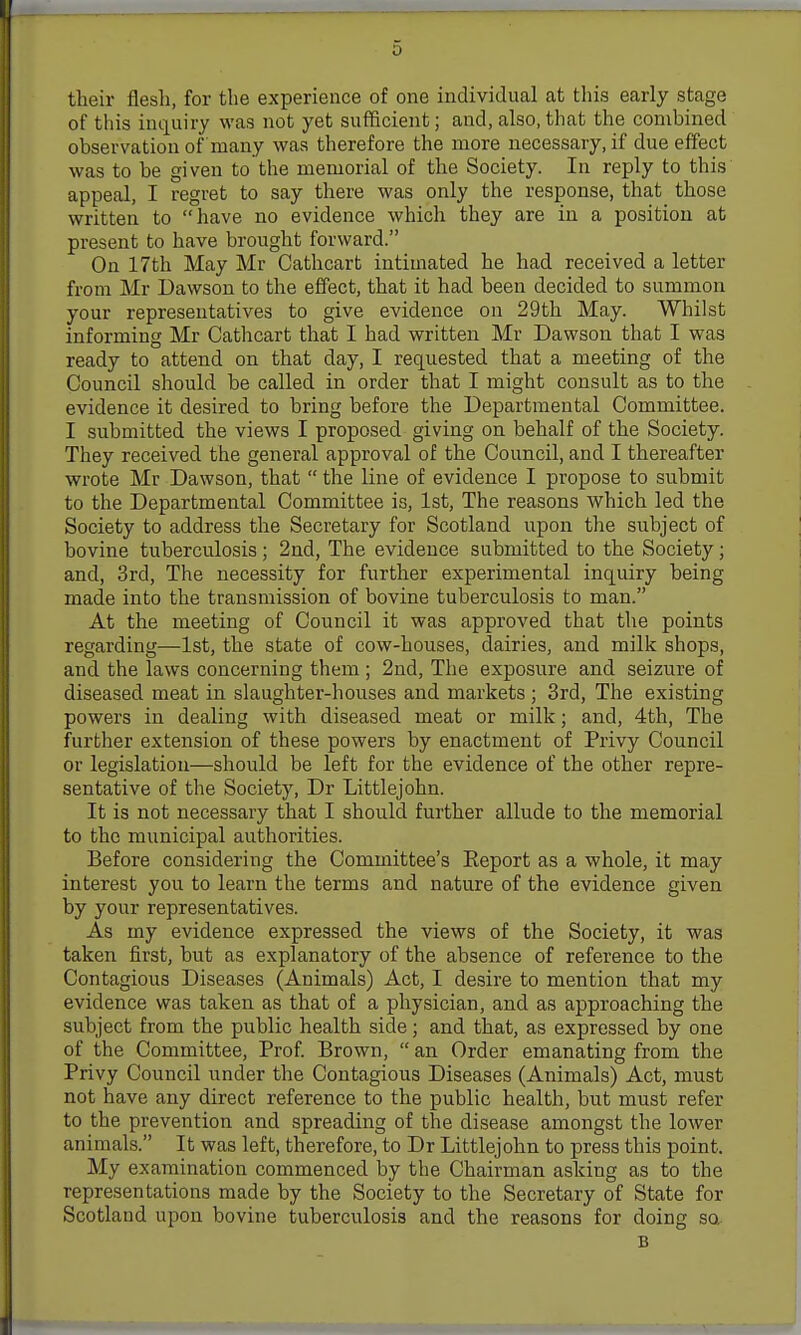 tlieir flesli, for the experience of one individual at this early stage of this inquiry was not yet sufficient; and,also, that the combined observation of many was therefore the more necessary, if due effect was to be given to the memorial of the Society. In reply to this appeal, I regret to say there was only the response, that those written to have no evidence which they are in a position at present to have brought forward. On 17th May Mr Cathcart intimated he had received a letter from Mr Dawson to the effect, that it had been decided to summon your representatives to give evidence on 29th May. Whilst informing Mr Cathcart that I had written Mr Dawson that I was ready to attend on that day, I requested that a meeting of the Council should be called in order that I might consult as to the evidence it desired to bring before the Departmental Committee. I submitted the views I proposed giving on behalf of the Society. They received the general approval of the Council, and I thereafter wrote Mr Dawson, that the line of evidence I propose to submit to the Departmental Committee is, 1st, The reasons which led the Society to address the Secretary for Scotland upon the subject of bovine tuberculosis; 2nd, The evidence submitted to the Society; and, 3rd, The necessity for further experimental inquiry being made into the transmission of bovine tuberculosis to man. At the meeting of Council it was approved that the points regarding—1st, the state of cow-houses, dairies, and milk shops, and the laws concerning them; 2nd, The exposure and seizure of diseased meat in slaughter-houses and markets ; 3rd, The existing powers in dealing with diseased meat or milk; and, 4th, The further extension of these powers by enactment of Privy Council or legislation—should be left for the evidence of the other repre- sentative of the Society, Dr Littlejohn. It is not necessary that I should further allude to the memorial to the municipal authorities. Before considering the Committee's Eeport as a whole, it may interest you to learn the terms and nature of the evidence given by your representatives. As my evidence expressed the views of the Society, it was taken first, but as explanatory of the absence of reference to the Contagious Diseases (Animals) Act, I desire to mention that my evidence was taken as that of a physician, and as approaching the subject from the public health side; and that, as expressed by one of the Committee, Prof Brown, an Order emanating from the Privy Council under the Contagious Diseases (Animals) Act, must not have any direct reference to the public health, but must refer to the prevention and spreading of the disease amongst the lower animals. It was left, therefore, to Dr Littlejohn to press this point. My examination commenced by the Chairman asking as to the representations made by the Society to the Secretary of State for Scotland upon bovine tuberculosis and the reasons for doing so, B