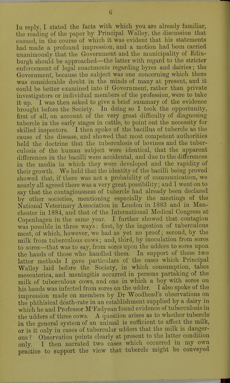 la reply, I stated the facts with which you are ah-eady familiar, the reading of the paper by Principal Walley, the discussion that ensued, in the course of which it was evident that his statements had made a profound impression, and a motion had been carried unanimously that the Government and the municipality of Edin- burgh should be approached—the latter with regard to the stricter enforcement of legal enactments regarding byres and dairies; the Government, because the subject was one concerning which there was considerable doubt in the minds of many at present, and it could be better examined into if Government, rather than private investigators or individual members of the profession, were to take it up. I was then asked to give a brief summary of the evidence brought before the Society. In doing so I took the opportunity, first of all, on account of the very great difficulty of diagnosing tubercle in the early stages in cattle, to point out the necessity for skilled inspectors. I then spoke of the bacillus of tubercle as the cause of the disease, and showed that most competent authorities held the doctrine that the tuberculosis of bovines and the tuber- culosis of the human subject were identical, that the apparent differences in the bacilli were accidental, and due to the differences in the media in which they were developed and the rapidity of their growth. We held that the identity of the bacilli being proved showed that, if there was not a probability of communication, we nearly all agreed there was a very great possibility; and I went on to say that the contagiousness of tubercle had already been declared by other societies, mentioning especially the meetings of the National Veterinary Association in London in 1883 and in Man- chester in 1884, and that of the International Medical Congress at Copenhagen in the same year. I further showed that contagion was possible in three ways : first, by the ingestion of tuberculous meat, of which, however, we had as yet no proof; second, by the milk from tuberculous cows; and, third, by inoculation from sores to sores—that was to say, from sores upon the udders to sores upon the hands of those who handled them. In support of these two latter methods I gave particulars of the cases which Principal Walley laid before the Society, in which consumption, tabes mesenterica, and meningitis occurred in persons partaking of the milk of tuberculous cows, and one in which a boy with sores on his hands was infected from sores on the udder. I also spoke of the impression made on members by Dr Woodhead's observations on the phthisical death-rate in an establishment supplied by a dairy in which he and Professor M'Fad^^ean found evidence of tuberculosis in the udders of three cows. A question arises as to whether tubercle in the general system of an animal is sufficient to affect the milk, or is it only in cases of tubercular udders that the milk is danger- ous ? Observation points clearly at present to the latter condition only. I then narrated two cases which occurred in my own practice to support the view that tubercle might be conveyed
