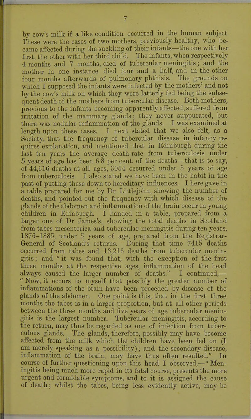 by cow's milk if a like condition occurred in the human subject. These were the cases of two mothers, previously healthy, who be- came affected during the suckling of their infants—the one with her first, the other with lier third child. The infants, when respectively 4 months and 7 months, died of tubercular meningitis; and the mother in one instance died four and a half, and in the other four months afterwards of pulmonary phthisis. The grounds on which I supposed the infants were infected by the mothers' and not by the cow's milk on which they were latterly fed being the subse- quent death of the mothers from tubercular disease. Both mothers, previous to the infants becoming apparently affected, suffered from irritation of the mammary glands; they never suppurated, but there was nodular inflammation of the glands. I was examined at length upon these cases. I next stated that we also felt, as a Society, that the frequency of tubercular disease in infancy re- quires explanation, and mentioned that in Edinburgh during the last ten years the average death-rate from tuberculosis under 5 years of age has been 6 8 per cent, of the deaths—that is to say, of 44,616 deaths at all ages, 3054 occurred under 5 years of age from tuberculosis. I also stated we have been in the habit in the past of putting these down to hereditary influences. I here gave in a table prepared for me by Dr Littlejohn, showing the number of deaths, and pointed out the frequency with which disease of the glands of the abdomen and inflammation of the brain occur in young children in Edinburgh. I handed in a table, prepared from a larger one of Dr James's, showing the total deaths in Scotland from tabes mesenterica and tubercular meningitis during ten years, 1876-1885, under 5 years of age, prepared from the Registrar- General of Scotland's returns. During that time 7415 deaths occurred from tabes and 13,216 deaths from tubercular menin- gitis ; and it was found that, with the exception of the first three months at the respective ages, inflammation of the head always caused the larger number of deaths. I continued,— Now, it occurs to myself that possibly the greater number of inflammations of the brain have been preceded by disease of the glands of the abdomen. One point is this, that in the first three months the tabes is in a larger proportion, but at all other periods between the three months and five years of age tubercular menin- gitis is the largest number. Tubercular meningitis, according to the return, may thus be regarded as one of infection from tuber- culous glands. The glands, therefore, possibly may have become affected from the milk which the children have been fed on (I am merely speaking as a possibility); and the secondary disease, inflammation of the brain, may have thus often resulted. In course of further questioning upon this head I observed,— Men- ingitis being much more rapid in its fatal course, presents the more urgent and formidable symptoms, and to it is assigned the cause of death; whilst the tabes, being less evidently active, may be