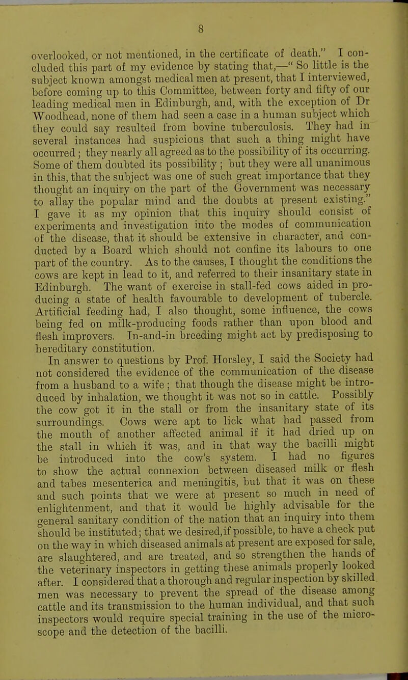 overlooked, or not mentioned, in the certificate of death. I con- cluded this part of my evidence by stating that,— So little is the subject known amongst medical men at present, that I interviewed, before coming up to this Committee, between forty and iifty of our leading medical men in Edinburgh, and, with the exception of Dr Woodhead, none of them had seen a case in a human subject which they could say resulted from bovine tuberculosis. They had in several instances had suspicions that such a thing might have occurred; they nearly all agreed as to the possibility of its occurring. Some of them doubted its possibility ; but they were all unanimous in this, that the subject was one of such great importance that they thought an inquiry on the part of the Government was necessary to allay the popular mind and the doubts at present existing. I gave it as my opinion that this inquiry should consist of experiments and investigation into the modes of communication of the disease, that it should be extensive in character, and con- ducted by a Board which should not confine its labours to one part of the country. As to the causes, I thought the conditions the cows are kept in lead to it, and referred to their insanitary state in Edinburgh. The want of exercise in stall-fed cows aided in pro- ducing a state of health favourable to development of tubercle. Artificial feeding had, I also thought, some influence, the cows being fed on milk-producing foods rather than upon blood and flesh improvers. In-and-in breeding might act by predisposing to hereditary constitution. In answer to questions by Prof. Horsley, I said the Society had not considered the evidence of the communication of the disease from a husband to a wife ; that though the disease might be intro- duced by inhalation, we thought it was not so in cattle. Possibly the cow got it in the stall or from the insanitary state of its surroundings. Cows were apt to lick what had passed from the mouth of another affected animal if it had dried up on the stall in which it was, and in that way the bacilli might be introduced into the cow's system. I had no figures to show the actual connexion betv?een diseased milk or flesh and tabes mesenterica and meningitis, but that it was on these and such points that we were at present so much in need of enlightenment, and that it would be highly advisable for the general sanitary condition of the nation that an inquiry into them should be instituted; that we desired,if possible, to have a check put on the way in which diseased animals at present are exposed for sale, are slaughtered, and are treated, and so strengthen the hands of the veterinary inspectors in getting these animals properly looked after. I considered that a thorough and regular inspection by skilled men was necessary to prevent the spread of the disease among cattle and its transmission to the human individual, and that such inspectors would require special training in the use of the micro- scope and the detection of the bacilli.