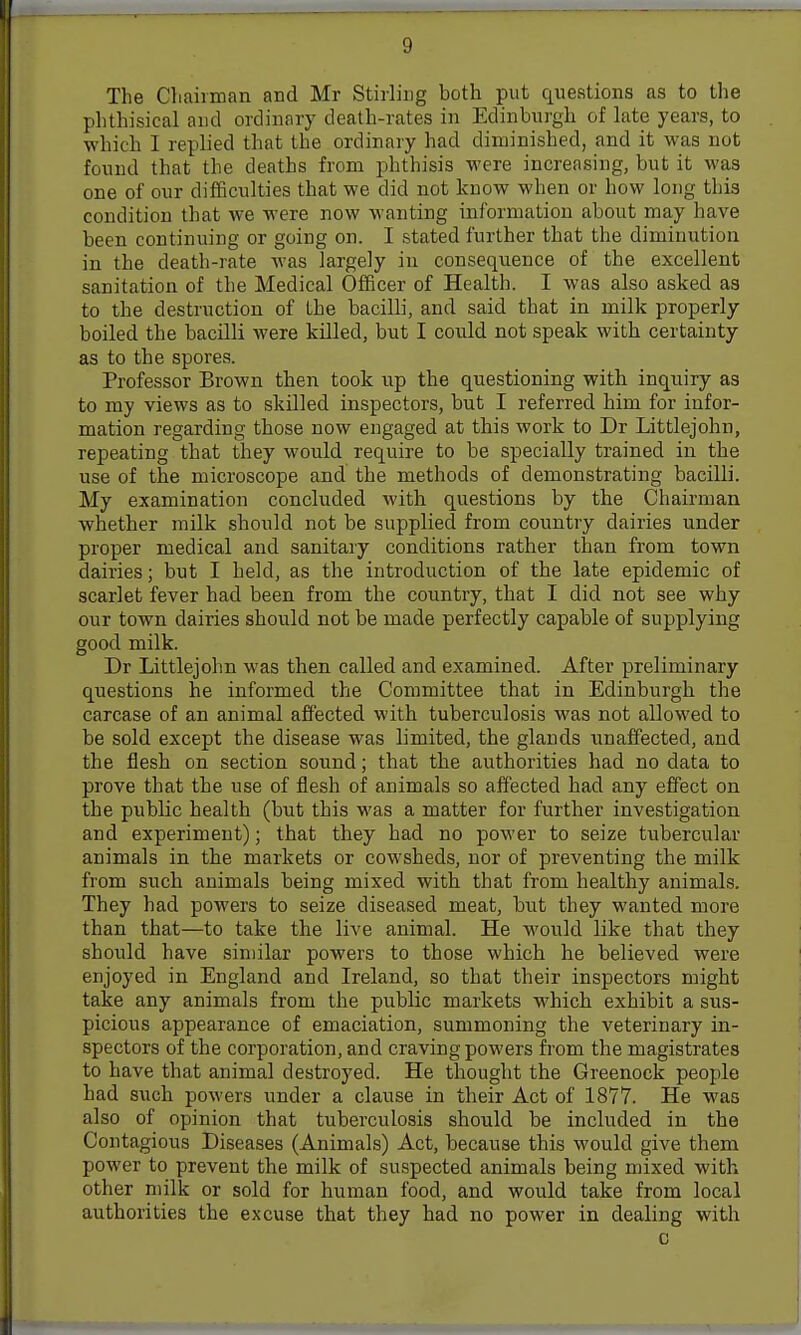The Chairman and Mr Stirling both put questions as to the phthisical and ordinary death-rates in Edinburgh of late years, to which I replied that the ordinary had diminished, and it was not found that the deaths from phthisis were increasing, but it was one of our difficulties that we did not know when or how long this condition that we were now wanting information about may have been continuing or going on. I stated further that the diminution in the death-rate Avas largely in consequence of the excellent sanitation of the Medical Officer of Health. I was also asked as to the destruction of the bacilli, and said that in milk properly boiled the bacilli were killed, but I could not speak with certainty as to the spores. Professor Brown then took up the questioning with inquiry as to my views as to skilled inspectors, but I referred him for infor- mation regarding those now engaged at this work to Dr Littlejohn, repeating that they would require to be specially trained in the use of the microscope and the methods of demonstrating bacilli. My examination concluded with questions by the Chairman whether milk should not be supplied from country dairies under proper medical and sanitary conditions rather than from town dairies; but I held, as the introduction of the late epidemic of scarlet fever had been from the country, that I did not see why our town dairies should not be made perfectly capable of supplying good milk. Dr Littlejohn was then called and examined. After preliminary questions he informed the Committee that in Edinburgh the carcase of an animal affected with tuberculosis was not allowed to be sold except the disease was limited, the glands unaffected, and the flesh on section sound; that the authorities had no data to prove that the use of flesh of animals so affected had any effect on the public health (but this was a matter for further investigation and experiment); that they had no power to seize tubercular animals in the markets or cowsheds, nor of preventing the milk from such animals being mixed with that from healthy animals. They had powers to seize diseased meat, but they wanted more than that—to take the live animal. He would like that they should have similar powers to those which he believed were enjoyed in England and Ireland, so that their inspectors might take any animals from the public markets which exhibit a sus- picious appearance of emaciation, summoning the veterinary in- spectors of the corporation, and craving powers from the magistrates to have that animal destroyed. He thought the Greenock people had such powers under a clause in their Act of 1877. He was also of opinion that tuberculosis should be included in the Contagious Diseases (Animals) Act, because this would give them power to prevent the milk of suspected animals being mixed with other milk or sold for human food, and would take from local authorities the excuse that they had no power in dealing with c