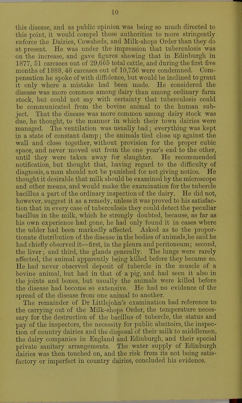 this disease, and as public opinion was being so much directed to this point, it would compel these authorities to more stringently enforce the Dairies, Cowsheds, and Milk-shops Order than they do at present. He was under the impression that tuberculosis was on the increase, and gave figures showing that in Edinburgh in 1877, 51 carcases out of 29,665 total cattle, and during the first five months of 1888, 46 carcases out of 10,756 were condemned. Com- pensation he spoke of with diffidence, but would be inclined to grant it only where a mistake had been made. He considered the disease was more common among dairy than among ordinary farm stock, but could not say with certainty that tuberculosis could be communicated from the bovine animal to the human sub- ject. That the disease was more common among dairy stock was due, he thought, to the manner in which their town dairies were managed. The ventilation was usually bad; everything was kept in a state of constant damp; the animals tied close up against the wall and close together, without provision for the proper cubic space, and never moved out from the one year's end to the other, until they were taken away for slaughter. He recommended notification, but thought that, having regard to the difficulty of diagnosis, a man should not be punished for not giving notice. He thought it desirable that milk should be examined by the microscope and other means, and would make the examination for the tubercle bacillus a part of the ordinary inspection of the dairy. He did not, however, suggest it as a remedy, unless it was proved to his satisfac- tion that in every case of tuberculosis they could detect the peculiar bacillus in the millc, which he strongly doubted, because, as far as his own experience had gone, he had only found it in cases where the udder had been markedly affected. Asked as to the propor- tionate distribution of the disease in the bodies of animals,he said he had chiefly observed it—first, in the pleura and peritoneum; second, the liver; and third, the glands generally. The lungs were rarely affected, the animal apparently being killed before they became so. He had never observed deposit of tubercle in the muscle of a bovine animal, but had in that of a pig, and had seen it also in the joints and bones, but usually the animals were killed before the disease had become so extensive. He had no evidence of the spread of the disease from one animal to another. The remainder of Dr Littlejohn's examination had reference to the carrying out of the Milk-shops Order, the temperature neces- sary for the destruction of the bacillus of tubercle, the status and pay of the inspectors, the necessity for public abattoirs, the inspec- tion of country dairies and the disposal of their milk to middlemen, the dairy companies in England and Edinburgh, and their special private sanitary arrangements. The water supply of Edinburgh dairies was then touched on, and the risk from its not being satis- factory or imperfect in country dairies, concluded his evidence.