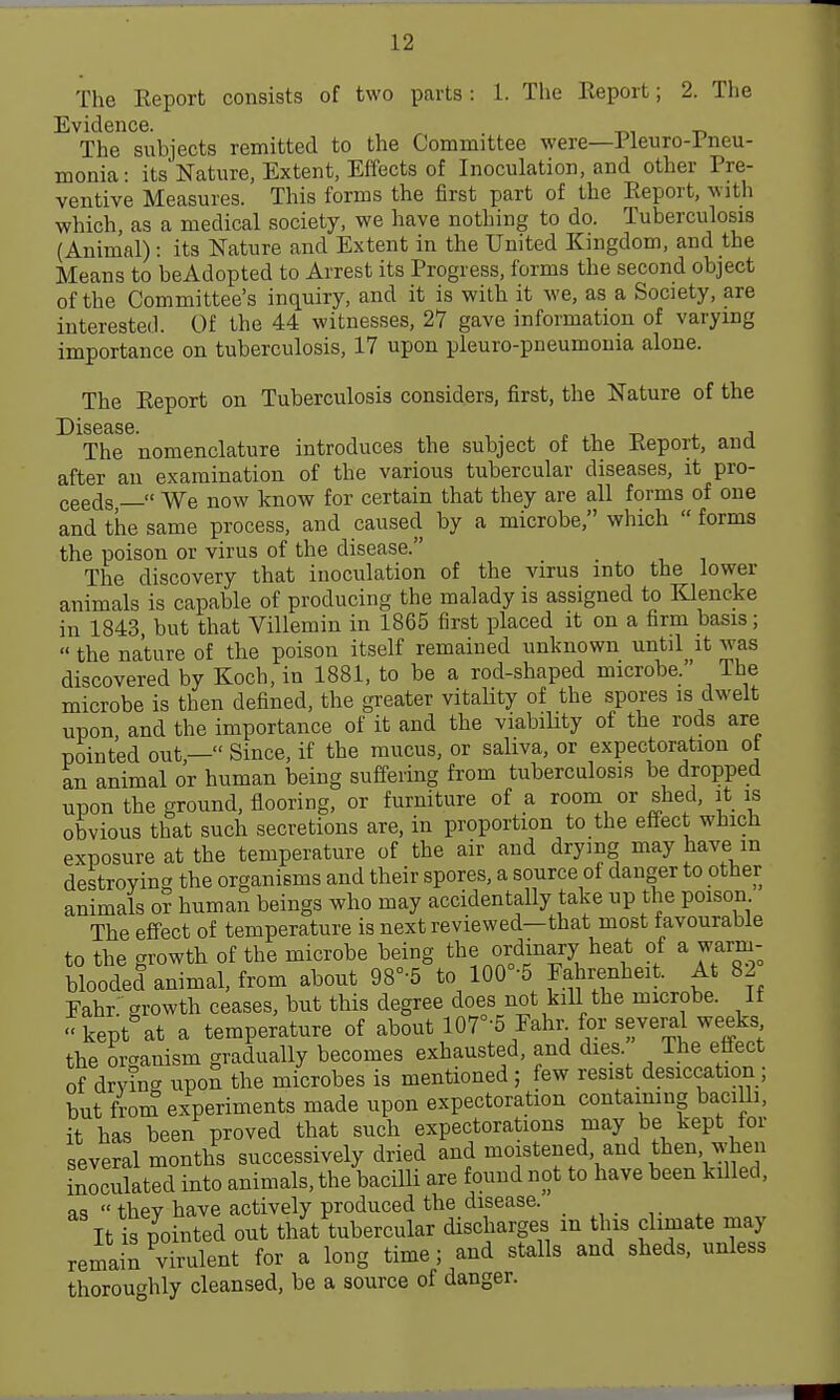 The Eeport consists of two parts : 1. The Report; 2. The Evidence. The subjects remitted to the Committee were—Pleuro-rneu- monia: its Nature, Extent, Effects of Inoculation, and other Pre- ventive Measures. This forms the first part of the Eeport, with which, as a medical society, we have nothing to do. Tuberculosis (Animal): its Nature and Extent in the United Kingdom, and the Means to beAdopted to Arrest its Progress, forms the second object of the Committee's inquiry, and it is with it we, as a Society, are interested. Of the 44 witnesses, 27 gave information of varying importance on tuberculosis, 17 upon pleuro-pneumonia alone. The Eeport on Tuberculosis considers, first, the Nature of the The nomenclature introduces the subject of the Eeport, and after an examination of the various tubercular diseases, it pro- ceeds — We now know for certain that they are aU forms of one and the same process, and caused by a microbe, which forms the poison or virus of the disease. The discovery that inoculation of the virus into the lower animals is capable of producing the malady is assigned to Klencke in 1843, but that Villemin in 1865 first placed it on a firm basis; the nature of the poison itself remained unknown until it was discovered by Koch, in 1881, to be a rod-shaped microbe. The microbe is then defined, the greater vitality of the spores is dwelt upon and the importance of it and the viabiHty of the rods are pointed out,— Since, if the mucus, or saliva, or expectoration ot an animal or human being suffering from tuberculosis be dropped upon the ground, flooring, or furniture of a room or shed, it is obvious that such secretions are, in proportion to the effect which exposure at the temperature of the air and drying may have m destroying the organisms and their spores, a source of danger to other animals 0? human beings who may accidentally take up the poison The effect of temperature is next reviewed—that most favourable to the growth of the microbe being the ordinary heat of a warm- blooded animal, from about 98°-5 to 100°-5 Fahrenheit. At 82 Eahr. growth ceases, but this degree does not kiU the microbe. If kept at a temperature of about 107°-5 Fahr for several weeks the organism gradually becomes exhausted, and dies. The effect of drying upoS the microbes is mentioned; few resist desiccation; but from experiments made upon expectoration containing baciUi, it has been proved that such expectorations may be kept for several months successively dried and moistened and then when inoculated into animals, the bacilli are found not to have been killed, as thev have actively produced the disease. It is pointed out thkt tubercular discharges m this climate may remain ^virulent for a long time; and stalls and sheds, unless thoroughly cleansed, be a source of danger.