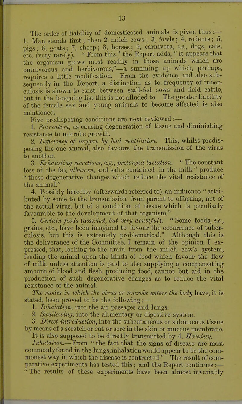 The order of liability of domesticated animals is given thus:— 1. Man stands first; then 2, milch cows ; 3, fowls; 4, rodents; 5, pigs; 6, goats; 7, sheep; 8, horses; 9, carnivora, i.e., dogs, cats, etc. (very rarely). From this, the Eeport adds, it appears that the organism grows most readily in those animals which are omnivorous and herbivorous,—a summing up which, perhaps, requires a little modification. From the evidence, and also sub- sequently in the Eeport, a distinction as to frequency of tuber- culosis is shown to exist between stall-fed cows and field cattle, but in the foregoing list this is not alluded to. The greater liability of the female sex and young animals to become affected is also mentioned. Five predisposing conditions are next reviewed :— 1. Starvation, as causing degeneration of tissue and diminishing resistance to microbe growth. 2. Deficiency of oxygen hy bad ventilation. This, whUst predis- posing the one animal, also favours the transmission of the virus to another. 3. Exhaxisting secretions, e.g., prolonged lactation. The constant loss of the fat, albumen, and salts contained in the milk produce those degenerative changes which reduce the vital resistance of the animal. 4. Possibly heredity (afterwards referred to), an influence attri- buted by some to the transmission from parent to offspring, not of the actual virus, but of a condition of tissue which is peculiarly favourable to the development of that organism. 5. Certain foods (asserted, but very doubtful). Some foods, i.e., grains, etc., have been imagined to favour the occurrence of tuber- culosis, but this is extremely problematical. Although this is the deliverance of the Committee, I remain of the opinion I ex- pressed, that, looking to the drain from the milch cow's system, feeding the animal upon the kinds of food which favour the flow of milk, unless attention is paid to also supplying a compensating amount of blood and flesh producing food, cannot but aid in the production of such degenerative changes as to reduce the vital resistance of the animal. ITie modes in which the virus or microbe enters the body have, it is stated, been proved to be the following:— 1. Inhalation, into the air passages and lungs. 2. Swallowing, into the alimentary or digestive system. 3. Direct introduction, into the subcutaneous or submucous tissue by means of a scratch or cut or sore in the skin or mucous membrane. It is also supposed to be directly transmitted by 4. Heredity. Inhalation.—From the fact that the signs of disease are most commonlyfound in the lungs,inhalationwould appear to be the com- monest way in which the disease is contracted. The result of com- parative experiments has tested this; and the Eeport continues:— The results of these experiments have been almost invariably