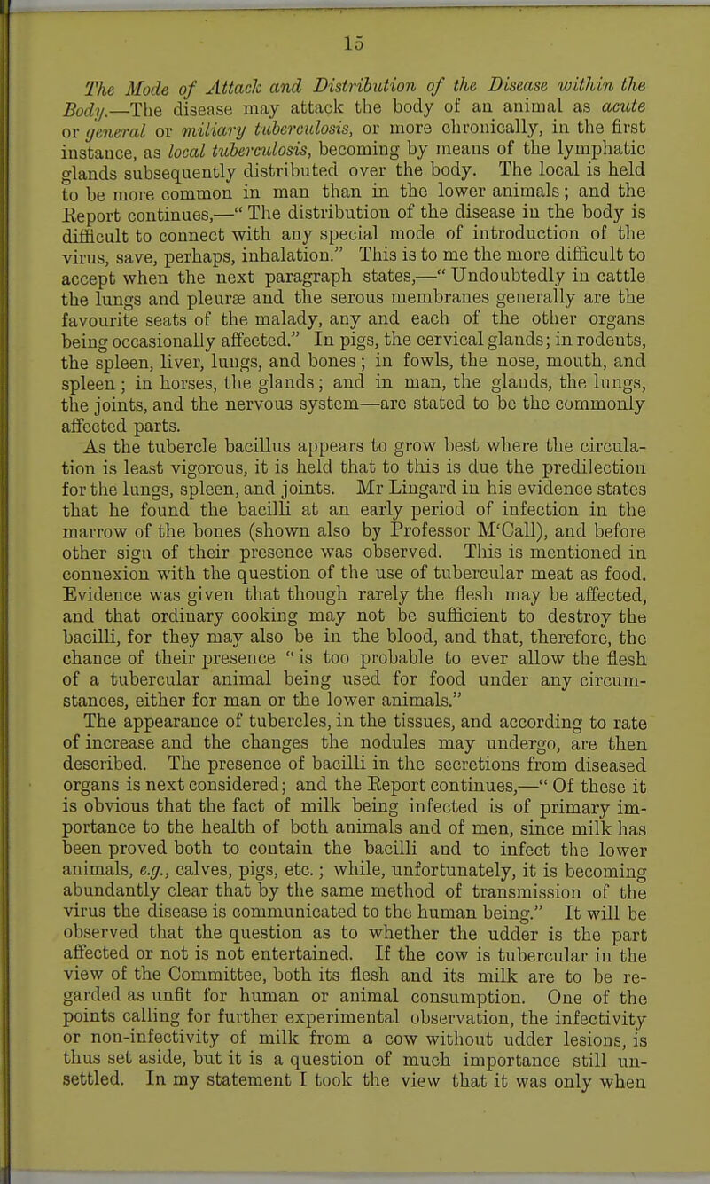 I 15 The Mode of Attack and Distribution of the Disease within the Body.—The disease may attack the body of au animal as ande or general or miliary tuberculosis, or more chronically, in tlie first instance, as local tuberculosis, becoming by means of the lympliatic glands subsequently distributed over the body. The local is held to be more common in man than in the lower animals; and the Eeport continues,— The distribution of the disease in the body is difficult to connect with any special mode of introduction of the virus, save, perhaps, inhalation. This is to me the more difficult to accept when the next paragraph states,— Undoubtedly in cattle the lungs and pleurae and the serous membranes generally are the favourite seats of the malady, any and each of the other organs being occasionally affected. In pigs, the cervical glands; in rodents, the spleen, liver, lungs, and bones; in fowls, the nose, mouth, and spleen ; in horses, the glands; and in man, the glands, the lungs, the joints, and the nervous system—are stated to be the commonly affected parts. As the tubercle bacillus appears to grow best where the circula- tion is least vigorous, it is held that to this is due the predilection for the lungs, spleen, and joints. Mr Lingard in his evidence states that he found the bacilli at an early period of infection in the marrow of the bones (shown also by Professor M'Call), and before other sign of their presence was observed. This is mentioned in connexion with the question of the use of tubercular meat as food. Evidence was given that though rarely the flesh may be affected, and that ordinary cooking may not be sufficient to destroy the bacilli, for they may also be in the blood, and that, therefore, the chance of their presence is too probable to ever allow the flesh of a tubercular animal being used for food under any circum- stances, either for man or the lower animals. The appearance of tubercles, in the tissues, and according to rate of increase and the changes the nodules may undergo, are then described. The presence of bacilli in the secretions from diseased organs is next considered; and the Eeport continues,— Of these it is obvious that the fact of milk being infected is of primary im- portance to the health of both animals and of men, since milk has been proved both to contain the bacilli and to infect the lower animals, e.g., calves, pigs, etc.; while, unfortunately, it is becoming abundantly clear that by the same method of transmission of the virus the disease is communicated to the human being. It will be observed that the question as to whether the udder is the part affected or not is not entertained. If the cow is tubercular in the view of the Committee, both its flesh and its milk are to be re- garded as unfit for human or animal consumption. One of the points calling for further experimental observation, the infectivity or non-infectivity of milk from a cow without udder lesions, is thus set aside, but it is a question of much importance still un- settled. In my statement I took the view that it was only when i