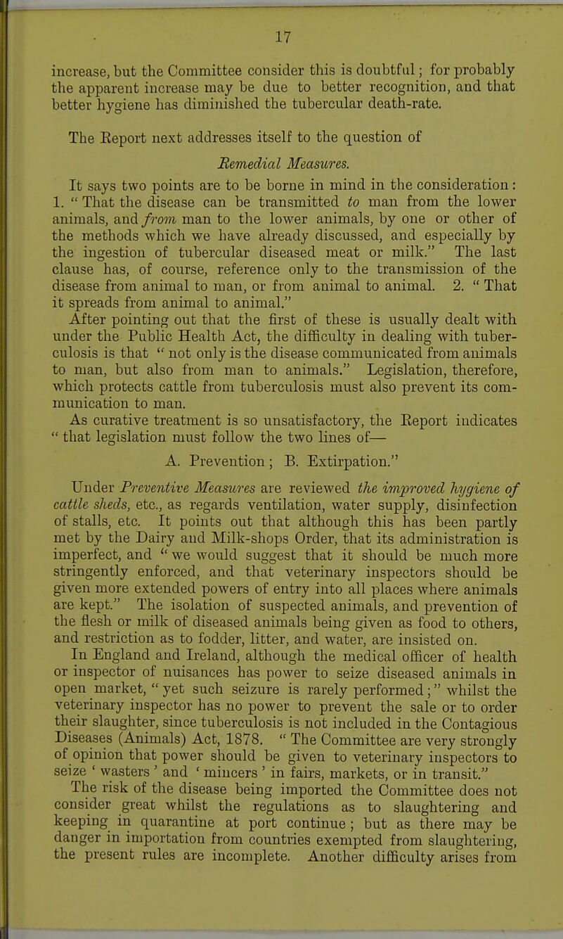 increase, but the Committee consider this is doubtful; for probably the apparent increase may be due to better recognition, and that better hygiene has diminislied the tubercular death-rate. The Eeport next addresses itself to the question of Remedial Measures. It says two points are to be borne in mind in the consideration: 1. That tlie disease can be transmitted to man from the lower animals, and from man to the lower animals, by one or other of the methods which we have already discussed, and especially by the ingestion of tubercular diseased meat or milk. The last clause has, of course, reference only to the transmission of the disease from animal to man, or from animal to animal. 2. That it spreads from animal to animal. After pointing out that the first of these is usually dealt with under the Public Health Act, the difficulty in dealing with tuber- culosis is that not only is the disease communicated from animals to man, but also from man to animals. Legislation, therefore, which protects cattle from tuberculosis must also prevent its com- munication to man. As curative treatment is so unsatisfactory, the Eeport indicates that legislation must follow the two lines of— A. Prevention; B. Extirpation. Under Preventive Measures are reviewed the improved hygiene of cattle sheds, etc., as regards ventilation, water supply, disinfection of stalls, etc. It points out that although this has been partly met by the Dairy and Milk-shops Order, that its administration is imperfect, and we would suggest that it should be much more stringently enforced, and that veterinary inspectors should be given more extended powers of entry into all places where animals are kept. The isolation of suspected animals, and prevention of the flesh or milk of diseased animals being given as food to others, and restriction as to fodder, litter, and water, are insisted on. In England and Ireland, although the medical officer of health or inspector of nuisances has power to seize diseased animals in open market, yet such seizure is rarely performed; whilst the veterinary inspector has no power to prevent the sale or to order their slaughter, since tuberculosis is not included in the Contagious Diseases (Animals) Act, 1878. The Committee are very strongly of opinion that power should be given to veterinary inspectors to seize ' wasters ' and ' mincers ' in fairs, markets, or in transit. The risk of the disease being imported the Committee does not consider great whilst the regulations as to slaughtering and keeping iii quarantine at port continue ; but as there may be danger in importation from countries exempted from slaughtering, the present rules are incomplete. Another difficulty arises from