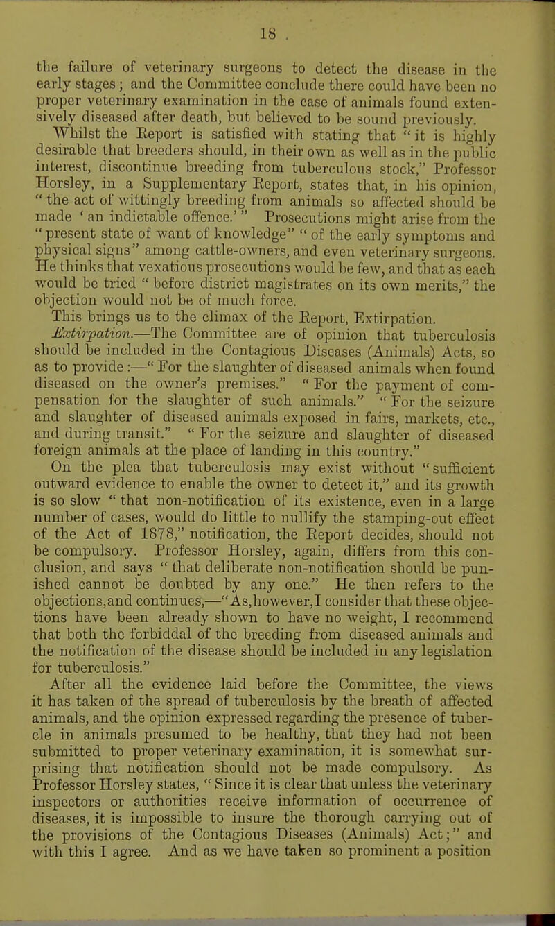 the failure of veterinary surgeons to detect the disease in the early stages ; and the Committee conclude there could have been no proper veterinary examination in the case of animals found exten- sively diseased after death, but believed to be sound previously. Whilst the Eeport is satisfied with stating that it is highly desirable that breeders should, in their own as well as in the public interest, discontinue breeding from tuberculous stock, Professor Horsley, in a Supplementary Eeport, states that, in his opinion, the act of wittingly breeding from animals so affected should be made ' an indictable offence.' Prosecutions might arise from the present state of want of knowledge of the early symptoms and physical signs among cattle-owners, and even veterinary surgeons. He thinks that vexatious prosecutions would be few, and that as eacb would be tried before district magistrates on its own merits, the objection would not be of much force. This brings us to the climax of the Eeport, Extirpation. Mdirpation.—The Committee are of opinion that tuberculosis should be included in the Contagious Diseases (Animals) Acts, so as to provide:— For the slaughter of diseased animals when found diseased on the owner's premises. For the payment of com- pensation for the slaughter of such animals. For the seizure and slaughter of diseased animals exposed in fairs, markets, etc., and during transit. For the seizure and slaughter of diseased foreign animals at the place of landing in this country. On the plea that tuberculosis may exist without sufficient outward evidence to enable the owner to detect it, and its growth is so slow that non-notification of its existence, even in a large number of cases, would do little to nullify the stamping-out effect of the Act of 1878, notification, the Eeport decides, sliould not be compulsory. Professor Horsley, again, differs from this con- clusion, and says that deliberate non-notification should be pun- ished cannot be doubted by any one. He then refers to the objections,and continues,— As,however,I consider that these objec- tions have been already shown to have no weight, I recommend that both the forbiddal of the breeding from diseased animals and the notification of the disease should be included in any legislation for tuberculosis. After all the evidence laid before the Committee, the views it has taken of the spread of tuberculosis by the breath of affected animals, and the opinion expressed regarding the presence of tuber- cle in animals presumed to be healthy, that they had not been submitted to proper veterinary examination, it is somewhat sur- prising that notification should not be made compulsory. As Professor Horsley states, Since it is clear that unless the veterinary inspectors or authorities receive information of occurrence of diseases, it is impossible to insure the thorough can-ying out of the provisions of the Contagious Diseases (Animals) Act; and with this I agree. And as we have taken so prominent a position