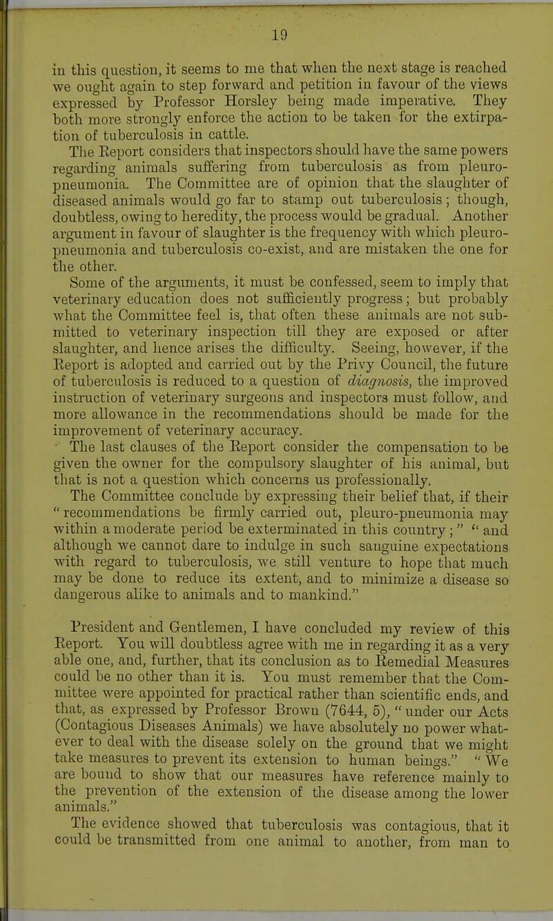 in this question, it seems to nie that when the next stage is reached we ought again to step forward and petition in favour of the views expressed by Professor Horsley being made imperative. They both more strongly enforce the action to be taken for the extirpa- tion of tuberculosis in cattle. The Eeport considers that inspectors should have the same powers regarding animals suffering from tuberculosis as from pleuro- pneumonia. The Committee are of opinion that the slaughter of diseased animals would go far to stamp out tuberculosis; though, doubtless, owing to heredity, the process would be gradual. Another argument in favour of slaughter is the frequency with which pleuro- pneumonia and tuberculosis co-exist, and are mistaken the one for the other. Some of the arguments, it must be confessed, seem to imply that veterinary education does not sufficiently progress; but probably what the Committee feel is, that often these animals are not sub- mitted to veterinary inspection till they are exposed or after slaughter, and hence arises the difficulty. Seeing, however, if the Eeport is adopted and carried out by the Privy Council, the future of tuberculosis is reduced to a question of diagnosis, the improved instruction of veterinary surgeons and inspectoi's must follow, and more allowance in the recommendations should be made for the improvement of veterinary accuracy. ■ The last clauses of tlie Eeport consider the compensation to be given the owner for the compulsory slaughter of his animal, biit that is not a question which concerns us professionally. The Committee conclude by expressing their belief that, if their recommendations be firmly carried out, pleuro-pneumonia may within a moderate period be exterminated in this country; and although we cannot dare to indulge in such sanguine expectations with regard to tuberculosis, we still venture to hope that much may be done to reduce its extent, and to minimize a disease so dangerous alike to animals and to mankind. President and Gentlemen, I have concluded my review of this Eeport. You will doubtless agree with me in regarding it as a very able one, and, further, that its conclusion as to Eemedial Measures could be no other than it is. You must remember that the Com- mittee were appointed for practical rather than scientific ends, and that, as expressed by Professor Brown (7644, 5), under our Acts (Contagious Diseases Animals) we have absolutely no power what- ever to deal with the disease solely on the ground that we might take measures to prevent its extension to human beings. We are bound to show that our measures have reference mainly to the prevention of the extension of tlie disease among the lower animals. The evidence showed that tuberculosis was contagious, that it could be transmitted from one animal to another, from man to