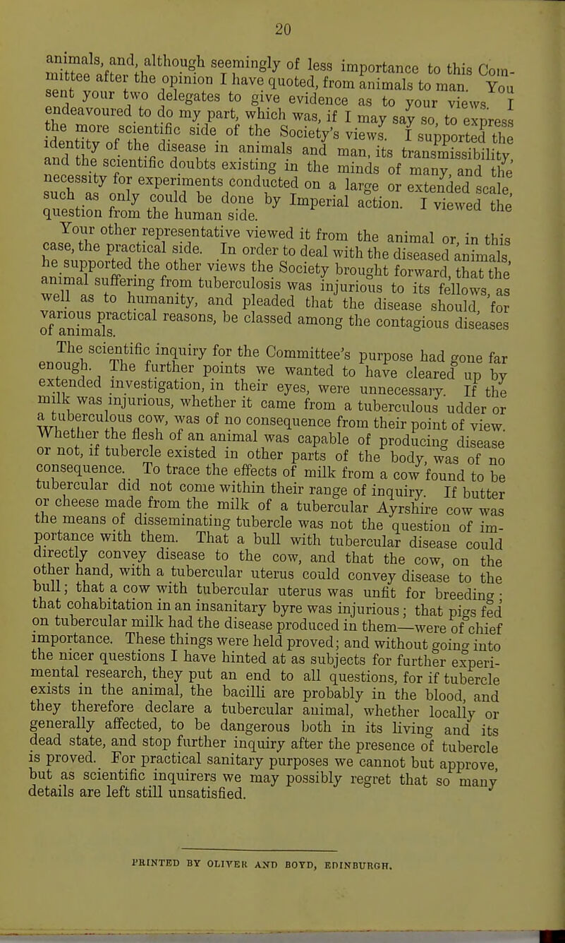 miZ ;Z ^^^ seemingly of less importance to this Com- mittee after the opinion I liave quoted, from animals to man. You sent your two delegates to give evidence as to your views I endeavoured to do my part, which was, if I may say so to express de'ntX of'T'^' °' ^^-^^ I support Jth and thLinHfi?^^ ^T^^' '^^ transmissibility, and the scientific doubts existing m the minds of many, and the necessity for experiments conducted on a larcre or extended srnlp such as only could be done by Imperial .iiol f^^el t question from the human side. vieweu tne Your other representative viewed it from the animal or in this case, the practical s de. In order to deal with the diseased ^nTmals he supported the other views the Society brought forward thaUl e Zui:fnT' 'f tuberculosis was fnjurious to its felbws, well as to humanity, and pleaded that the disease should for If ani^iaTs ^''^ '^^ contagious diseases enmll'^'ri^'f'T''^ Committee's purpose had gone far enough. The further points we wanted to have cleared up bv extended investigation, in their eyes, were unnecessary If the milk was injurious, whether it came from a tuberculous udder or a tuberculous cow, was of no consequence from their point of view Whether the flesh of an animal was capable of producing disease or not, if tubercle existed in other parts of the body, was of no consequence To trace the effects of mUk from a cow found to be tubercular did not come within their range of inquiry If butter or cheese made from the milk of a tubercular Ayrshii-e cow was tbe means of disseminating tubercle was not the question of im- portance with them. That a bull with tubercular disease could directly convey disease to the cow, and that the cow, on the other hand, with a tubercular uterus could convey disease to the bull; that a cow with tubercular uterus was unfit for breeding • that cohabitation in an insanitary byre was injurious; that pi^g fed on tubercular milk had the disease produced in them—were of°chief importance. These things were held proved; and without goinc^ into the nicer questions I have hinted at as subjects for further experi- mental research, they put an end to all questions, for if tubercle exists m the animal, the bacilU are probably in the blood and they therefore declare a tubercular animal, whether locally or generally affected, to be dangerous Ijoth in its living and its dead state, and stop further inquiry after the presence ot tubercle IS proved. For practical sanitary purposes we cannot but approve but as scientific inquirers we may possibly regret that so many details are left still unsatisfied. PRINTED BY OLIVER AND BOYD, EniNBUnOR.