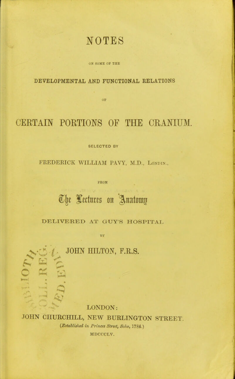 NOTES ON SOME OF THE DEVELOPMENTAL AND FUNCTIONAL RELATIONS OF CERTAIN PORTIONS OF THE CRANIUM. SELECTED BY FKEDERICK WILLIAM PAVY, M.D., Lonpin., FROM DELIVERED AT GUY'S HOSPITAL BY r JOHN HILTON, P.R.S. o c^i a LONDON: JOHN CHURCHILL, NEW BURLINGTON STREET. {Established in Princes Street, Soho, 1784.) MDCCCLV.