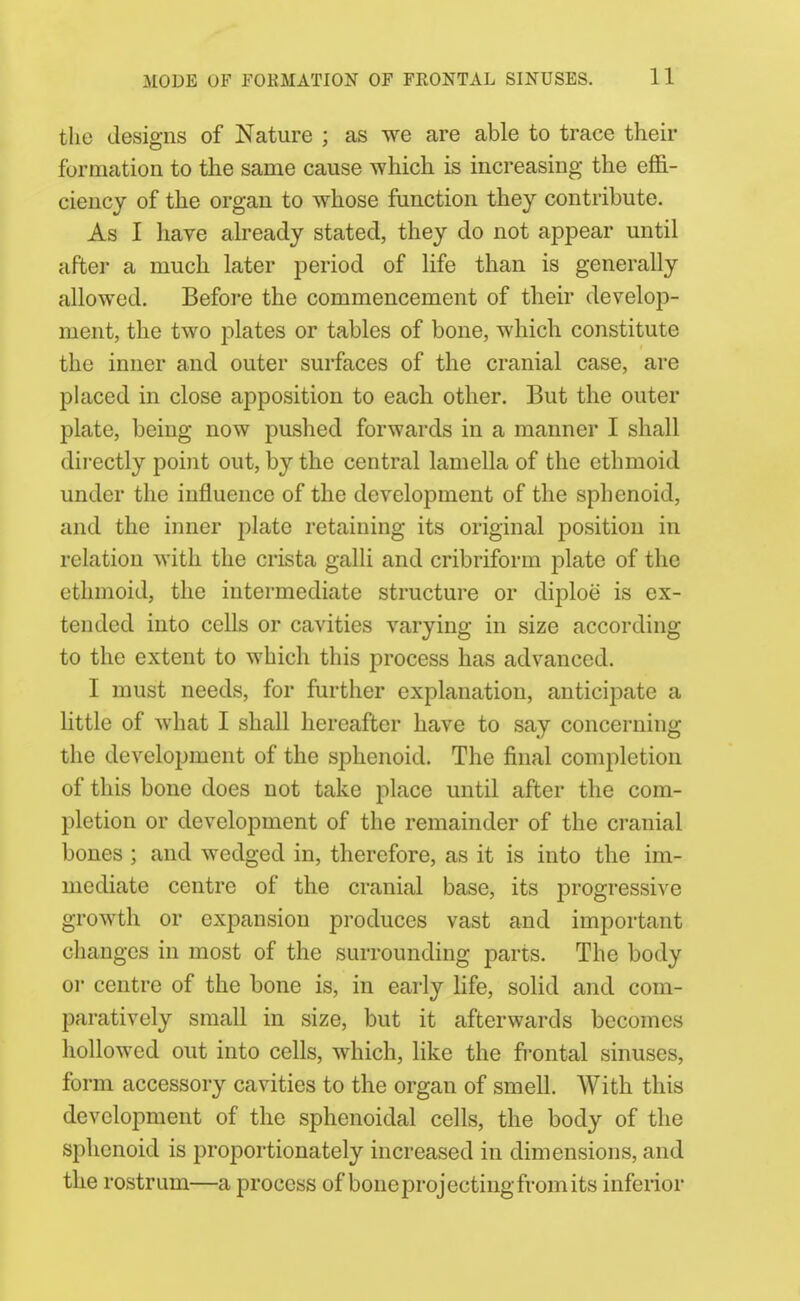 the designs of Nature ; as we are able to trace their formation to the same cause which is increasing the effi- ciency of the organ to whose function they contribute. As I have already stated, they do not appear until after a much later period of life than is generally allowed. Before the commencement of their develop- ment, the two plates or tables of bone, which constitute the inner and outer surfaces of the cranial case, are placed in close apposition to each other. But the outer plate, being now pushed forwards in a manner I shall directly point out, by the central lamella of the ethmoid under the influence of the development of the sphenoid, and the inner j^late retaining its original position in relation with the crista galli and cribriform plate of the ethmoid, the intermediate structure or diploe is ex- tended into cells or cavities varying in size according to the extent to which this process has advanced. I must needs, for further explanation, anticipate a little of what I shall hereafter have to say concerning the development of the sphenoid. The final completion of this bone does not take place until after the com- pletion or development of the remainder of the cranial bones ; and wedged in, therefore, as it is into the im- mediate centre of the cranial base, its progressive growth or expansion produces vast and important changes in most of the surrounding parts. The body 01 centre of the bone is, in early life, solid and com- paratively small in size, but it afterwards becomes hollowed out into cells, which, like the frontal sinuses, form accessory cavities to the organ of smell. With this development of the sphenoidal cells, the body of the sphenoid is proportionately increased in dimensions, and the rostrum—a process of bone projecting from its inferior