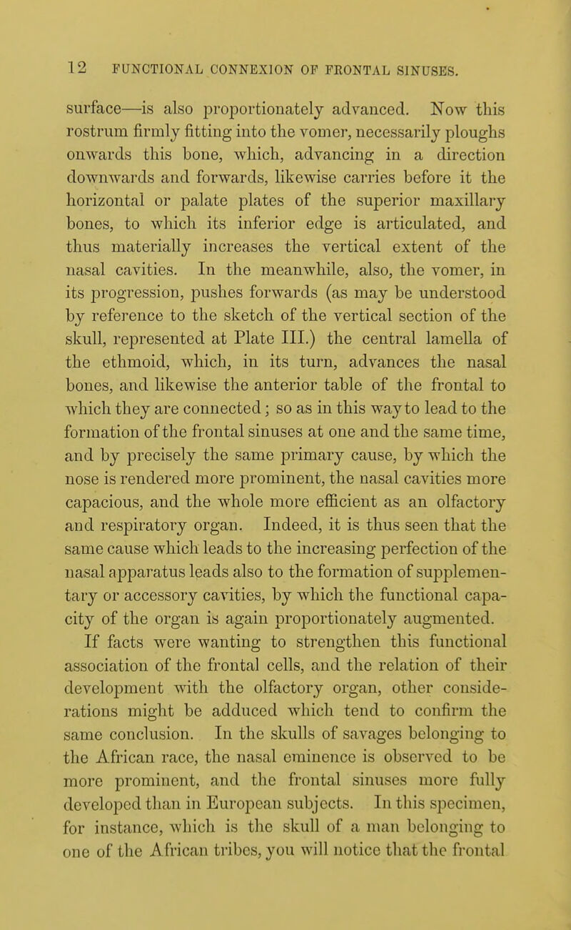 surface—is also proportionatelj advanced. Now this rostrum firmly fitting into the vomer, necessarily ploughs onwards this bone, which, advancing in a direction downwards and fi)rwards, likewise carries before it the horizontal or palate plates of the sujDerior maxillary bones, to which its inferior edge is articulated, and thus materially increases the vertical extent of the nasal cavities. In the meanwhile, also, the vomer, in its progression, pushes forwards (as may be understood by reference to the sketch of the vertical section of the skull, represented at Plate III.) the central lamella of the ethmoid, which, in its turn, advances the nasal bones, and likewise the anterior table of the frontal to which they are connected; so as in this way to lead to the formation of the frontal sinuses at one and the same time, and by precisely the same jDrimary cause, by which the nose is rendered more prominent, the nasal cavities more capacious, and the whole more efficient as an olfactory and respiratory organ. Indeed, it is thus seen that the same cause which leads to the increasing perfection of the nasal apparatus leads also to the formation of suiDplemen- tary or accessory cavities, by which the functional capa- city of the organ is again proportionately augmented. If facts were wanting to strengthen this functional association of the frontal cells, and the relation of their development with the olfactory organ, other conside- rations might be adduced which tend to confirm the same conclusion. In the skulls of savages belonging to the African race, the nasal eminence is observed to be more prominent, and the frontal sinuses more fully developed than in European subjects. In this specimen, for instance, which is the skull of a man belonging to one of the African tribes, you will notice that the frontal