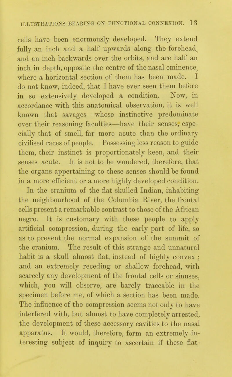 cells have been enormously developed. They extend fully an inch and a half upwards along the forehead^ and an inch backwards over the orbits, and are half an inch in depth, opposite the centre of the nasal eminence, where a horizontal section of them has been made. I do not know, indeed, that I have ever seen them before in so extensively developed a condition. Now, in accordance with this anatomical observation, it is well known that savages—whose instinctive predominate over their reasoning faculties—have their senses, espe- cially that of smell, far more acute than the ordinary civilised races of people. Possessing less reason to guide them, their instinct is proportionately keen, and their senses acute. It is not to be wondered, therefore, that the organs appertaining to these senses should be found in a more eflficient or a more highly developed condition. In the cranium of the flat-skulled Indian, inhabiting the neighbourhood of the Columbia River, the frontal cells present a remarkable contrast to those of the African negro. It is customary with these people to apply artificial compression, during the early part of life, so as to prevent the normal expansion of the summit of the cranium. The result of this strange and unnatural habit is a skull almost flat, instead of highly convex ; and an extremely receding or shallow forehead, with scarcely any development of the frontal cells or sinuses, which, you will observe, are barely traceable in the specimen before me, of which a section has been made. The influence of the compression seems not only to have interfered with, but almost to have completely arrested, the development of these accessory cavities to the nasal apparatus. It would, therefore, form an extremely in- teresting subject of inquiry to ascertain if these flat-