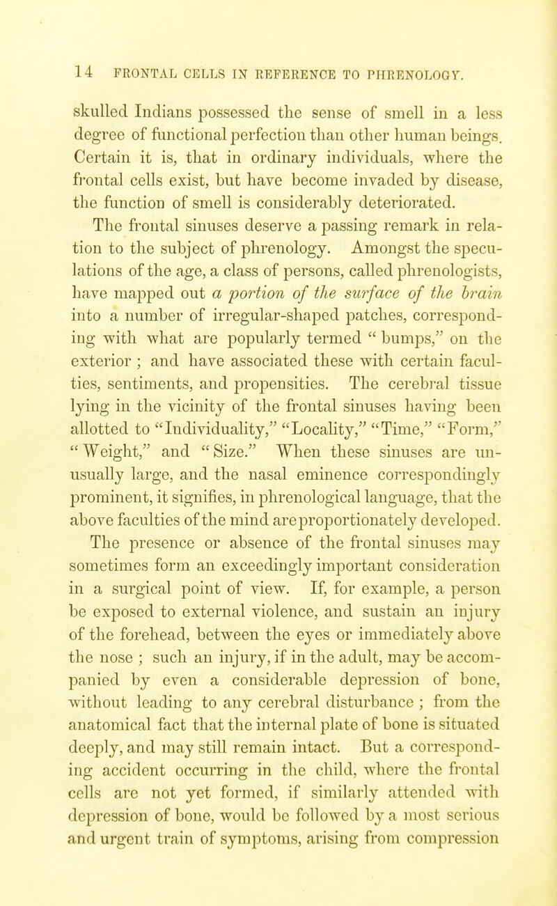 skulled Indians possessed the sense of smell in a less degree of functional iDerfection than other human beings. Certain it is, that in ordinary individuals, where the fi'ontal cells exist, but have become invaded by disease, the function of smell is considerably deteriorated. The frontal sinuses deserve a passing remark in rela- tion to the subject of phrenology. Amongst the specu- lations of the age, a class of persons, called phrenologists, have mapped out a portion of the surface of the brain into a number of irregular-shaped patches, correspond- ing with what are popularly termed  bumps, on the exterior ; and have associated these with certain facul- ties, sentiments, and projDensities. The cerebral tissue lying in the vicinity of the frontal sinuses having been allotted to Individuality, Locality, Time, Form,  Weight, and  Size. When these sinuses are un- usually large, and the nasal eminence coiTespondingly prominent, it signifies, in phrenological language, that the above faculties of the mind are proportionately developed. The presence or absence of the frontal sinuses may sometimes form an exceedingly important consideration in a surgical point of view. If, for example, a person be exposed to external violence, and sustain an injury of the forehead, between the eyes or immediately above the nose ; such an injury, if in the adult, may be accom- panied by even a considerable depression of bone, without leading to any cerebral disturbance ; from the anatomical fact that the internal plate of bone is situated deeply, and may still remain intact. But a correspond- ing accident occurring in the child, where the frontal cells are not yet formed, if similarly attended with depression of bone, would be followed by a most serious and urgent train of symptoms, arising from compression