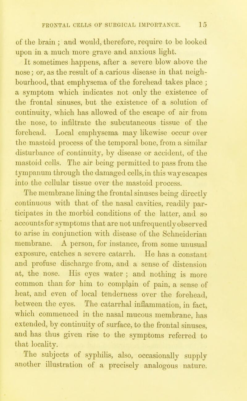 of the brain ; and would, therefore, require to be looked upon in a much more grave and anxious light. It sometimes happens, after a severe blow above the nose; or, as the result of a carious disease in that neigh- bourhood, that emphysema of the forehead takes place ; a symj)tom which indicates not only the existence of the frontal sinuses, but the existence of a solution of continuity, which has allowed of the escape of air from the nose, to infiltrate the subcutaneous tissue of the forehead. Local emphysema may likewise occur over the mastoid j)rocess of the temporal bono, from a similar disturbance of continuity, by disease or accident, of the mastoid cells. The air being permitted to j)ass from the tympanum tlirough the damaged cells, in this way escapes into the cellular tissue over the mastoid process. The membrane lining the frontal sinuses being directly continuous with that of the nasal cavities, readily par- ticipates in the morbid conditions of the latter, and so accounts for S3'mptoms that are not unfrequently observed to arise in conjunction with disease of the Schneiderian membrane. A person, for instance, from some unusual exposure, catches a severe catarrh. He has a constant and profuse discharge from, and a sense of distension at, the nose. His eyes water ; and nothing is more common than for him to complg^in of pain, a sense of heat, and even of local tenderness over the forehead, between the eyes. The catarrhal inflammation, in fact, which commenced in the nasal mucous membrane, has extended, by continuity of surface, to the frontal sinuses, and has thus given rise to the symptoms referred to that locahty. The subjects of syphilis, also, occasionally supply another illustration of a precisel}^ analogous nature.