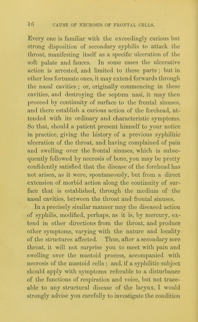 Every one is familiar with the exceedingly curious but strong disposition of secondary syj)liilis to attack the throat, manifesting itself as a siDCcific ulceration of the soft palate and fauces. In some cases the ulcerative action is arrested, and limited to these parts ; but in other less fortunate ones, it may extend forwards through the nasal cavities ; or, originally commencing in these cavities, and destroying the septum nasi, it may then proceed by continuit}'- of surface to the frontal sinuses, and there establish a carious action of the forehead, at- tended with its ordinary and characteristic symj)toms. So that, should a patient present himself to your notice in practice, giving the history of a previous syjDhilitic ulceration of the throat, and having comjDlained of pain and swelling over the frontal sinuses, which is subse- quently followed by necrosis of bone, you may be pretty confidently satisfied that the disease of the forehead has not arisen, as it were, si^ontaneously, but from a direct extension of morbid action along the continuity of sur- face that is established, through the medium of the nasal cavities, between the throat and frontal sinuses. In a precisely similar manner may the diseased action of syphilis, modified, perhaps, as it is, by mercury, ex- tend in other directions from the throat, and produce other symptoms, varying with the nature and locality of the structures affected. Thus, after a secondary sore throat, it will not surprise you to meet with pain and swelling over the mastoid process, accompanied with necrosis of the mastoid cells ; and, if a syphilitic subject should apply with symptoms referable to a disturbance of the functions of respiration and voice, but not trace- able to any structural disease of the lar3'-nx, I would strongly advise you carefully to investigate the condition